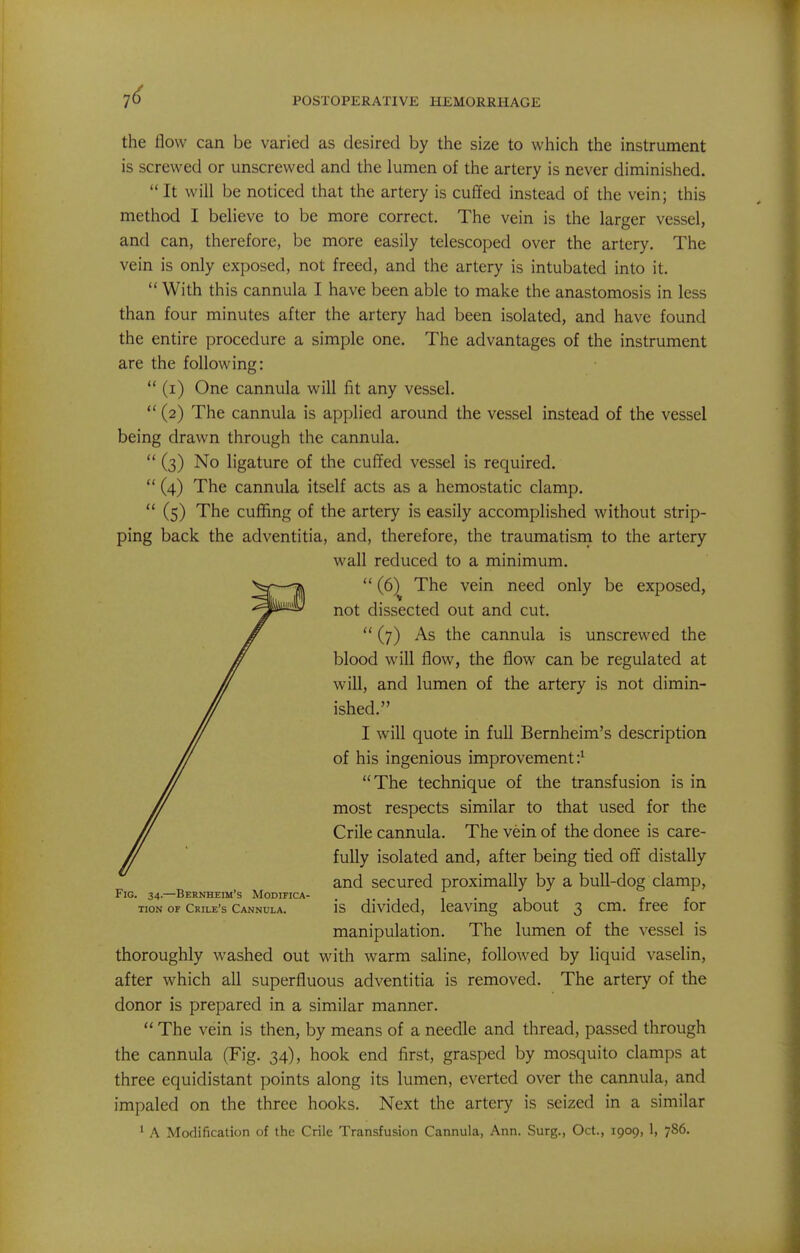 the flow can be varied as desired by the size to which the instrument is screwed or unscrewed and the lumen of the artery is never diminished. It will be noticed that the artery is cuffed instead of the vein; this method I believe to be more correct. The vein is the larger vessel, and can, therefore, be more easily telescoped over the artery. The vein is only exposed, not freed, and the artery is intubated into it.  With this cannula I have been able to make the anastomosis in less than four minutes after the artery had been isolated, and have found the entire procedure a simple one. The advantages of the instrument are the following:  (i) One cannula will fit any vessel.  (2) The cannula is applied around the vessel instead of the vessel being drawn through the cannula.  (3) No ligature of the cuffed vessel is required.  (4) The cannula itself acts as a hemostatic clamp,  (5) The cuffing of the artery is easily accomplished without strip- ping back the adventitia, and, therefore, the traumatism to the artery wall reduced to a minimum.  (6) The vein need only be exposed, not dissected out and cut.  (7) As the cannula is unscrewed the blood will flow, the flow can be regulated at will, and lumen of the artery is not dimin- ished. I will quote in full Bernheim's description of his ingenious improvement:' The technique of the transfusion is in most respects similar to that used for the Crile cannula. The vein of the donee is care- fully isolated and, after being tied off distally and secured proximally by a bull-dog clamp, Fig. 34—Bernheim's Modifica- i. ■ 1 1 1 • r r TioN OF crile's Cannula. IS divided, leaving about 3 cm. tree tor manipulation. The lumen of the vessel is thoroughly washed out with warm saline, followed by liquid vaselin, after which all superfluous adventitia is removed. The artery of the donor is prepared in a similar manner.  The vein is then, by means of a needle and thread, passed through the cannula (Fig. 34), hook end first, grasped by mosquito clamps at three equidistant points along its lumen, everted over the cannula, and impaled on the three hooks. Next the artery is seized in a similar