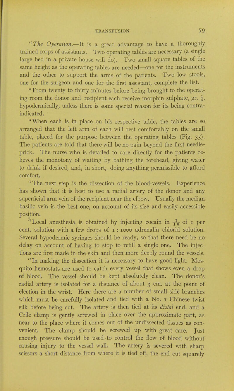 The Operation.—It is a great advantage to have a thoroughly trained corps of assistants. Two operating tables are necessary (a single large bed in a private house will do). Two small square tables of the same height as the operating tables are needed—one for the instruments and the other to support the arms of the patients. Two low stools, one for the surgeon and one for the first assistant, complete the list. From t\venty to thirty minutes before being brought to the operat- ing room the donor and recipient each receive morphin sulphate, gr. \, hypodermically, unless there is some special reason for its being contra- indicated. When each is in place on his respective table, the tables are so arranged that the left arm of each will rest comfortably on the small table, placed for the purpose between the operating tables (Fig. 35). The patients are told that there will be no pain beyond the first needle- prick. The nurse who is detailed to care directly for the patients re- lieves the monotony of waiting by bathing the forehead, giving water to drink if desired, and, in short, doing anything permissible to afford comfort. The next step is the dissection of the blood-vessels. Experience has shown that it is best to use a radial artery of the donor and any superficial arm vein of the recipient near the elbow. Usually the median basilic vein is the best one, on account of its size and easily accessible position. Local anesthesia is obtained by injecting cocain in -j^ of i per cent, solution with a few drops of i : 1000 adrenalin chlorid solution. Severa;l hypodermic syringes should be ready, so that there need be no delay on account of having to stop to refill a single one. The injec- tions are first made in the skin and then more deeply round the vessels. In making the dissection it is necessary to have good light. Mos- quito hemostats are used to catch every vessel that shows even a drop of blood. The vessel should be kept absolutely clean. The donor's radial artery is isolated for a distance of about 3 cm. at the point of election in the wrist. Here there are a number of small side branches which must be carefully isolated and tied with a No. i Chinese twist silk before being cut. The artery is then tied at its distal end, and a Crile clamp is gently screwed in place over the approximate part, as near to the place where it comes out of the undissected tissues as con- venient. The clamp should be screwed up with great care. Just enough pressure should be used to control the flow of blood without causing injury to the vessel wall. The artery is severed with sharp scissors a short distance from where it is tied off, the end cut squarely