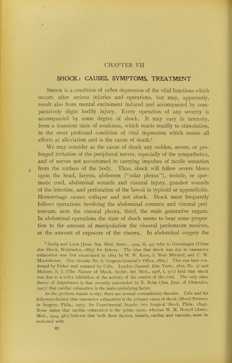 CHAPTER VII SHOCK: CAUSES, SYMPTOMS, TREATMENT Shock is a condition of reflex depression of the vital functions which occurs after serious injuries and operations, but may, apparently, result also from mental excitement induced and accompanied by com- paratively slight bodily injury. Every operation of any severity is accompanied by some degree of shock. It may vary in intensity, from a transient state of weakness, which reacts readily to stimulation, to the most profound condition of vital depression which resists all efforts at alleviation and is the cause of death.* We may consider as the cause of shock any sudden, severe, or pro- longed irritation of the peripheral nerves, especially of the sympathetics, and of nerves not accustomed to carrying impulses of tactile sensation from the surface of the body. Thus, shock will follow severe blows upon the head, larynx, abdomen (solar plexus), testicle, or sper- matic cord, abdominal wounds and visceral injury, gunshot wounds of the intestine, and perforation of the bowel in typhoid or appendicitis. Hemorrhage causes collapse and not shock. Shock most frequently follows operations involving the abdominal contents and visceral peri- toneum, next the visceral pleura, third, the male generative organs. In abdominal operations the state of shock seems to bear some propor- tion to the amount of manipulation the visceral peritoneum receives, or the amount of exposure of the viscera. In abdominal surgery the * Seelig and Lyon (Jour. Am. Med. Assoc., 1909, lii, 45) refer to Groeningen (Ueber den Shock, Weisbaden, 1885) for history. The idea that shock was due to vasomotor exhaustion was first enunciated in 1864 by W. W. Keen, S. Weir Mitchell, and C. W. Moorehouse. (See circular No. 6, Surgeon-General's Office, 1864.) This was later con- firmed by Fisher and restated by Crile. Leydon (Samml. klin. Vortr., 1870, No. 2) and Meltzer, S. J. (The Nature of Shock, Archiv. Int. Med., 1908, i, 571) held that shock was due to a reflex inhibition of the activity of the centers of the cord. The only other theory of importance is that recently expounded by E. Boise (Am. Jour, of Obstetrics, 1907) that cardiac exhaustion is the main underljdng factor. As the problem stands to-day, there are several contradictory theories. Crile and his followers declare that vasomotor exhaustion is the primary cause of shock (Blood Pressure in Surgery, Phila., 1903; An Experimental Inquiry into Surgical Shock, Phila., 1899). Boise states that cardiac exhaustion is the prime cause, whereas W. H. Howell (Amer. Med., 1904, 482) believes that both these factors, namely, cardiac and vascular, must be reckoned with.