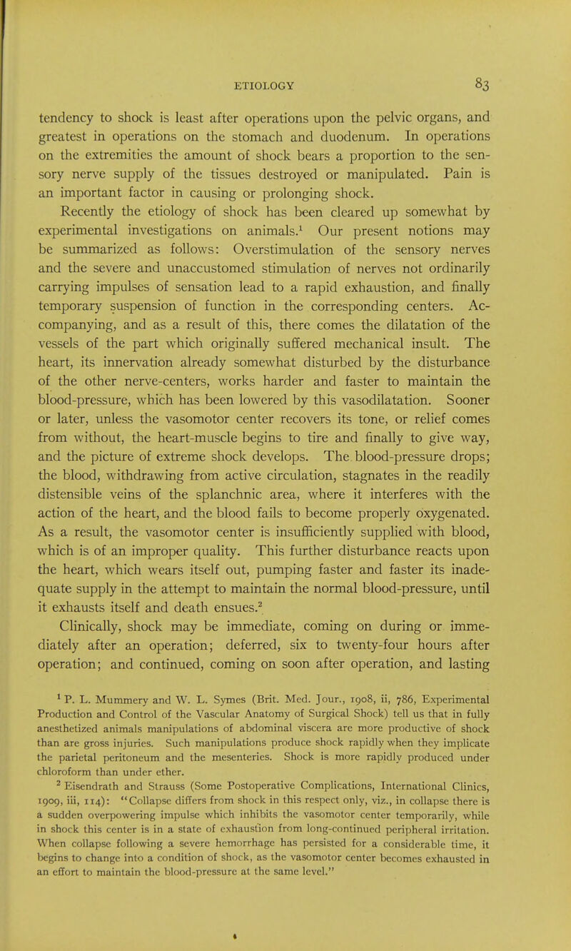 tendency to shock is least after operations upon the pelvic organs, and greatest in operations on the stomach and duodenum. In operations on the extremities the amount of shock bears a proportion to the sen- sory nerve supply of the tissues destroyed or manipulated. Pain is an important factor in causing or prolonging shock. Recently the etiology of shock has been cleared up somewhat by experimental investigations on animals.^ Our present notions may be summarized as follows: Overstimulation of the sensory nerves and the severe and unaccustomed stimulation of nerves not ordinarily carrying impulses of sensation lead to a rapid exhaustion, and finally temporary suspension of function in the corresponding centers. Ac- companying, and as a result of this, there comes the dilatation of the vessels of the part which originally suffered mechanical insult. The heart, its innervation already somewhat disturbed by the disturbance of the other nerve-centers, works harder and faster to maintain the blood-pressure, which has been lowered by this vasodilatation. Sooner or later, unless the vasomotor center recovers its tone, or relief comes from without, the heart-muscle begins to tire and finally to give way, and the picture of extreme shock develops. The blood-pressure drops; the blood, withdrawing from active circulation, stagnates in the readily distensible veins of the splanchnic area, where it interferes with the action of the heart, and the blood fails to become properly oxygenated. As a result, the vasomotor center is insufl&ciently supplied with blood, which is of an improper quality. This further disturbance reacts upon the heart, which wears itself out, pumping faster and faster its inade- quate supply in the attempt to maintain the normal blood-pressure, until it exhausts itself and death ensues.^ Clinically, shock may be immediate, coming on during or imme- diately after an operation; deferred, six to twenty-four hours after operation; and continued, coming on soon after operation, and lasting ^ P. L. Mummery and W. L. Symes (Brit. Med. Jour., 1908, ii, 786, Experimental Production and Control of the Vascular Anatomy of Surgical Shock) tell us that in fully anesthetized animals manipulations of abdominal viscera are more productive of shock than are gross injuries. Such manipulations produce shock rapidly when they implicate the parietal peritoneum and the mesenteries. Shock is more rapidly produced under chloroform than under ether. ^ Eisendrath and Strauss (Some Postoperative Complications, International Clinics, 1909, iii, 114): Collapse differs from shock in this respect only, viz., in collapse there is a sudden overpowering impulse which inhibits the vasomotor center temporarily, while in shock this center is in a state of exhaustion from long-continued peripheral irritation. When collapse following a severe hemorrhage has persisted for a considerable time, it begins to change into a condition of shock, as the vasomotor center becomes exhausted in an effort to maintain the blood-pressure at the same level.
