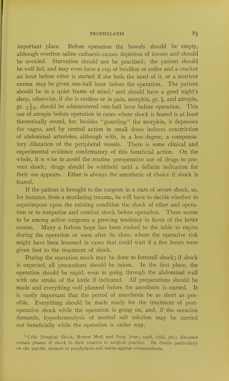 important place. Before operation the bowels should be empty, although overfree saline catharsis causes depletion of tissues and should be avoided. Starvation should not be practised; the patient should be well fed, and may even have a cup of bouillon or coffee and a cracker an hour before ether is started if she feels the need of it, or a nutrient enema may be given one-half hour before the operation. The patient should be in a quiet frame of mind,' and should have a good night's sleep, otherwise, if she is restless or in pain, morphin, gr. j, and atropin, gr. xTo' should be administered one-half hour before operation. This use of atropin before operation in cases where shock is feared is at least theoretically sound, for, besides guarding the morphin, it depresses the vagus, and by central action in small doses induces constriction of abdominal arterioles, although with, in a less degree, a compensa- tory dilatation of the peripheral vessels. There is some clinical and experimental evidence confirmatory of this beneficial action. On the whole, it is wise to avoid the routine preoperative use of drugs to pre- vent shock; drugs should be withheld until a definite indication for their use appears. Ether is always the anesthetic of choice if shock is feared. If the patient is brought to the surgeon in a state of severe shock, as, for instance, from a mutilating trauma, he will have to decide whether to superimpose upon the existing condition the shock of ether and opera- tion or to temporize and combat shock before operation. There seems to be among active surgeons a growing tendency in favor of the latter course. Many a forlorn hope has been rushed to the table to expire during the operation or soon after its close, where the operative risk might have been lessened in cases that could wait if a few hours were given first to the treatment of shock. During the operation much may be done to forestall shock; if shock is expected, all precautions should be taken. In the first place, the operation should be rapid, even to going through the abdominal wall with one stroke of the knife if indicated. All preparations should be made and everything well planned before the anesthetic is started. It is vastly important that the period of anesthesia be as short as pos- sible. Everything should be made ready for the treatment of post- operative shock while the operation is going on, and, if the occasion demands, hypodermoclysis of normal salt solution may be carried out beneficially while the operation is under way. ' Crile (Surgical Shock, Boston Med. and Surg. Jour., 1908, clviii, 961) discusses certain phases of shock in their relation to surgical practice. He dwells particularly on the psychic element in prophylaxis and warns against ovcrancslhesia.