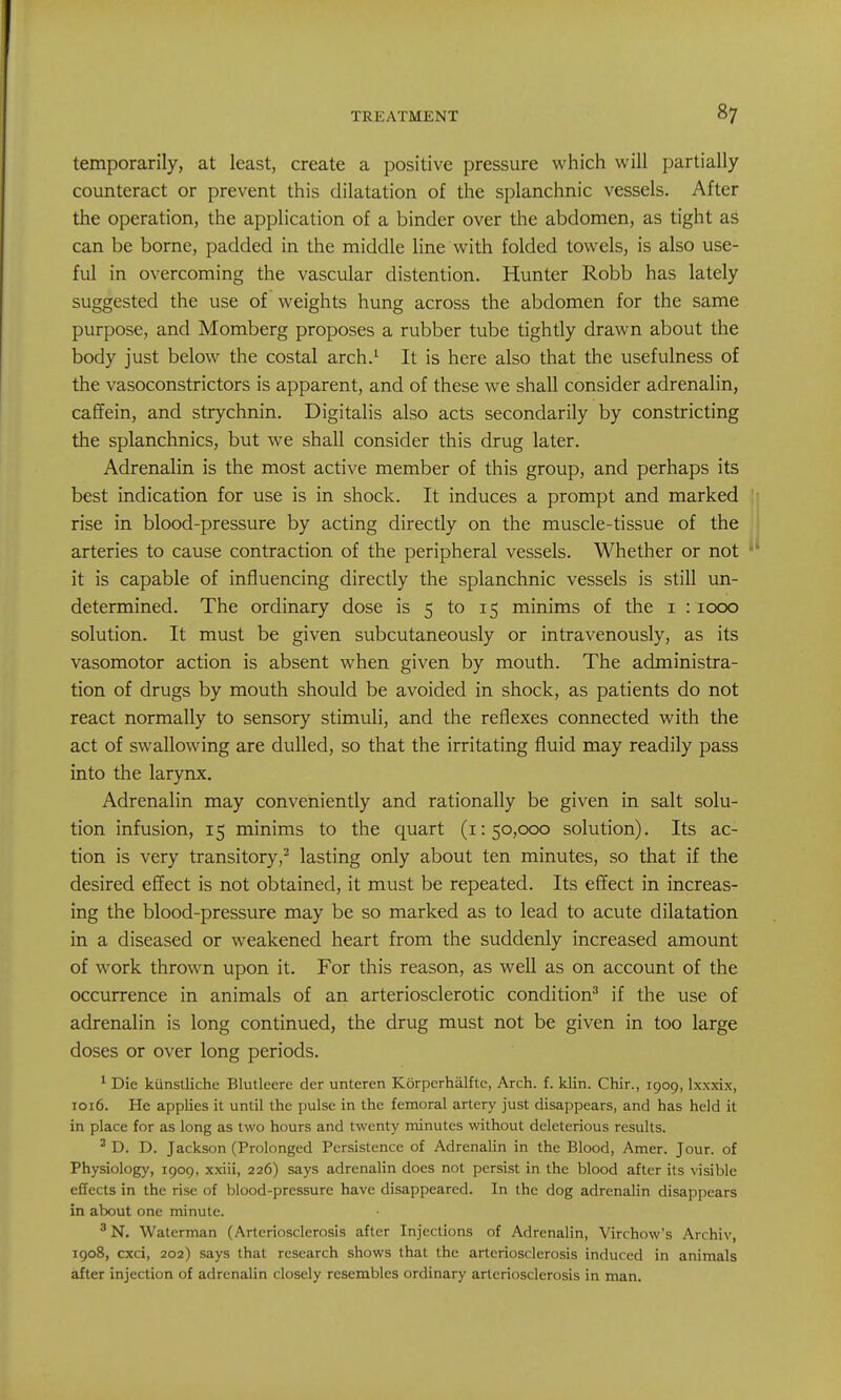 temporarily, at least, create a positive pressure which will partially counteract or prevent this dilatation of the splanchnic vessels. After the operation, the application of a binder over the abdomen, as tight as can be borne, padded in the middle line with folded towels, is also use- ful in overcoming the vascular distention. Hunter Robb has lately suggested the use of weights hung across the abdomen for the same purpose, and Momberg proposes a rubber tube tightly drawn about the body just below the costal arch.^ It is here also that the usefulness of the vasoconstrictors is apparent, and of these we shall consider adrenalin, caffein, and strychnin. Digitalis also acts secondarily by constricting the splanchnics, but we shall consider this drug later. Adrenalin is the most active member of this group, and perhaps its best indication for use is in shock. It induces a prompt and marked rise in blood-pressure by acting directly on the muscle-tissue of the arteries to cause contraction of the peripheral vessels. Whether or not it is capable of influencing directly the splanchnic vessels is still un- determined. The ordinary dose is 5 to 15 minims of the i : 1000 solution. It must be given subcutaneously or intravenously, as its vasomotor action is absent when given by mouth. The administra- tion of drugs by mouth should be avoided in shock, as patients do not react normally to sensory stimuli, and the reflexes connected with the act of swallowing are dulled, so that the irritating fluid may readily pass into the larynx. Adrenalin may conveniently and rationally be given in salt solu- tion infusion, 15 minims to the quart (1:50,000 solution). Its ac- tion is very transitory,^ lasting only about ten minutes, so that if the desired effect is not obtained, it must be repeated. Its effect in increas- ing the blood-pressure may be so marked as to lead to acute dilatation in a diseased or weakened heart from the suddenly increased amount of work thrown upon it. For this reason, as well as on account of the occurrence in animals of an arteriosclerotic condition^ if the use of adrenalin is long continued, the drug must not be given in too large doses or over long periods. ^ Die kiinstliche Blutlecre der unteren Korperhalftc, Arch. f. klin. Chir., 1909, Ixxxix, 1016. He applies it until the pulse in the femoral artery just disappears, and has held it in place for as long as two hours and twenty minutes without deleterious results. ^ D. D. Jackson (Prolonged Persistence of Adrenalin in the Blood, Amer. Jour, of Physiology, 1909, xxiii, 226) says adrenalin does not persist in the blood after its visible effects in the rise of blood-pressure have disappeared. In the dog adrenalin disappears in about one minute. ' N. Waterman (Arteriosclerosis after Injections of Adrenalin, Virchow's Archiv, 1908, cxci, 202) says that research shows that the arteriosclerosis induced in animals after injection of adrenalin closely resembles ordinary arteriosclerosis in man.