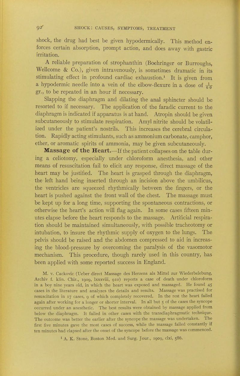 shock, the drug had best be given hypodermically. This method en- forces certain absorption, prompt action, and does away with gastric irritation. A reh'able preparation of strophanthin (Boehringer or Burroughs, Wellcome & Co.), given intravenously, is sometimes dramatic in its stimulating effect in profound cardiac exhaustion.^ It is given from a hypodermic needle into a vein of the elbow-flexure in a dose of -gljj- gr., to be repeated in an hour if necessary. Slapping the diaphragm and dilating the anal sphincter should be resorted to if necessary. The application of the faradic current to the diaphragm is indicated if apparatus is at hand. Atropin should be given subcutaneously to stimulate respiration. Amyl nitrite should be volatil- ized under the patient's nostrils. This increases the cerebral circula- tion. Rapidly acting stimulants, such as ammonium carbonate, camphor, ether, or aromatic spirits of ammonia, may be given subcutaneously. Massage of the Heart.—If the patient collapses on the table dur- ing a celiotomy, especially under chloroform anesthesia, and other means of resuscitation fail to elicit any response, direct massage of the heart may be justified. The heart is grasped through the diaphragm, the left hand being inserted through an incision above the umbilicus, the ventricles are squeezed rhythmically between the fingers, or the heart is pushed against the front wall of the chest. The massage must be kept up for a long time, supporting the spontaneous contractions, or otherwise the heart's action will flag again. In some cases fifteen min- utes elapse before the heart responds to the massage. Artificial respira- tion should be maintained simultaneously, with possible tracheotomy or intubation, to insure the rhythmic supply of oxygen to the lungs. The pelvis should be raised and the abdomen compressed to aid in increas- ing the blood-pressure by overcoming the paralysis of the vasomotor mechanism. This procedure, though rarely used in this country, has been applied with some reported success in England. M. V. Cackovic (Ueber direct Massage des Herzens als Mittel zur Wiederbelebung, Archiv f. klin. Chir., 1909, Ixxxviii, 910) reports a case of death under chloroform in a boy nine years old, in which the heart was exposed and massaged. He found 45 cases in the literature and analyzes the details and results. Massage was practised for resuscitation in 17 cases, 9 of which completely recovered. In the rest the heart failed again after working for a longer or shorter interval. In all but 5 of the cases the syncope occurred under an anesthetic. The best results were obtained by massage applied from below the diaphragm. It failed in other cases with the transdiaphragmatic technique. The outcome was better the earlier after the syncope the massage was undertaken. The first five minutes gave the most cases of success, while the massage failed constantly if ten minutes had elapsed after the onset of the syncope before the massage was commenced. 1 A. K. Stone, Boston Med. and Surg. Jour., 1909, clxi, 586.