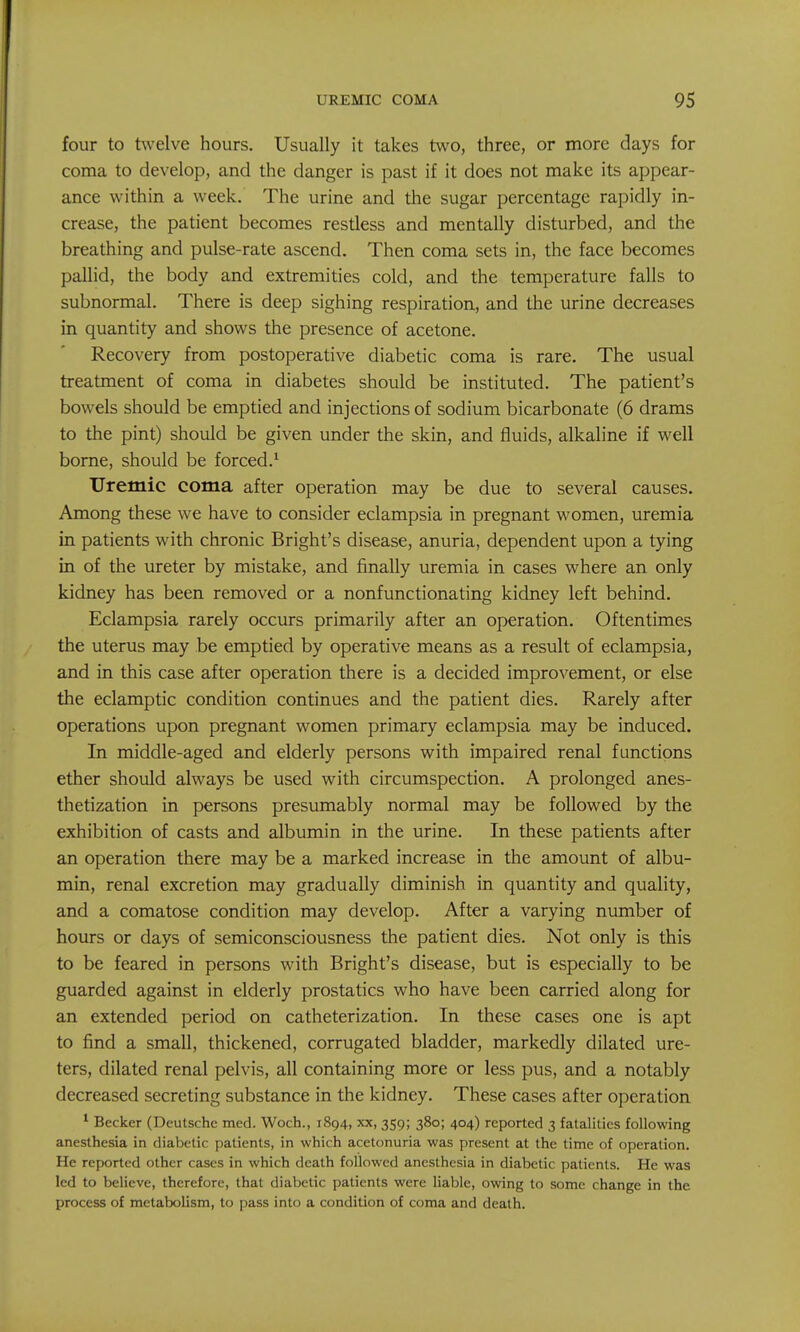 four to twelve hours. Usually it takes two, three, or more days for coma to develop, and the danger is past if it does not make its appear- ance within a week. The urine and the sugar percentage rapidly in- crease, the patient becomes restless and mentally disturbed, and the breathing and pulse-rate ascend. Then coma sets in, the face becomes pallid, the body and extremities cold, and the temperature falls to subnormal. There is deep sighing respiration, and the urine decreases in quantity and shows the presence of acetone. Recovery from postoperative diabetic coma is rare. The usual treatment of coma in diabetes should be instituted. The patient's bowels should be emptied and injections of sodium bicarbonate (6 drams to the pint) should be given under the skin, and fluids, alkaline if well borne, should be forced.^ Uremic coma after operation may be due to several causes. Among these we have to consider eclampsia in pregnant women, uremia in patients with chronic Bright's disease, anuria, dependent upon a tying in of the ureter by mistake, and finally uremia in cases where an only kidney has been removed or a nonfunctionating kidney left behind. Eclampsia rarely occurs primarily after an operation. Oftentimes the uterus may be emptied by operative means as a result of eclampsia, and in this case after operation there is a decided improvement, or else the eclamptic condition continues and the patient dies. Rarely after operations upon pregnant women primary eclampsia may be induced. In middle-aged and elderly persons with impaired renal functions ether should always be used with circumspection. A prolonged anes- thetization in persons presumably normal may be followed by the exhibition of casts and albumin in the urine. In these patients after an operation there may be a marked increase in the amount of albu- min, renal excretion may gradually diminish in quantity and quality, and a comatose condition may develop. After a varying number of hours or days of semiconsciousness the patient dies. Not only is this to be feared in persons with Bright's disease, but is especially to be guarded against in elderly prostatics who have been carried along for an extended period on catheterization. In these cases one is apt to find a small, thickened, corrugated bladder, markedly dilated ure- ters, dilated renal pelvis, all containing more or less pus, and a notably decreased secreting substance in the kidney. These cases after operation ^ Becker (Deutsche med. Woch., 1894, xx, 359; 380; 404) reported 3 fatalities following anesthesia in diabetic patients, in which acetonuria was present at the time of operation. He reported other cases in which death followed anesthesia in diabetic patients. He was led to believe, therefore, that diabetic patients were liable, owing to some change in the process of metabolism, to pass into a condition of coma and death.