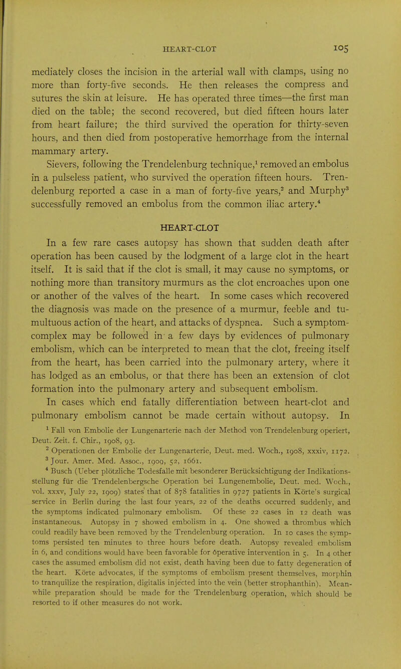 HEART-CLOT mediately closes the incision in the arterial wall with clamps, using no more than forty-five seconds. He then releases the compress and sutures the skin at leisure. He has operated three times—the first man died on the table; the second recovered, but died fifteen hours later from heart failure; the third survived the operation for thirty-seven hours, and then died from postoperative hemorrhage from the internal mammary artery. Sievers, following the Trendelenburg technique,' removed an embolus in a pulseless patient, who survived the operation fifteen hours. Tren- delenburg reported a case in a man of forty-five years,^ and Murphy^ successfully removed an embolus from the common iliac artery.* HEART-CLOT In a few rare cases autopsy has shown that sudden death after operation has been caused by the lodgment of a large clot in the heart itself. It is said that if the clot is small, it may cause no symptoms, or nothing more than transitory murmurs as the clot encroaches upon one or another of the valves of the heart. In some cases which recovered the diagnosis was made on the presence of a murmur, feeble and tu- multuous action of the heart, and attacks of dyspnea. Such a symptom- complex may be followed in- a few days by evidences of pulmonary embolism, which can be interpreted to mean that the clot, freeing itself from the heart, has been carried into the pulmonary artery, where it has lodged as an embolus, or that there has been an extension of clot formation into the pulmonary artery and subsequent embolism. In cases which end fatally differentiation between heart-clot and pulmonary embolism cannot be made certain without autopsy. In ^ Fall von Embolic der Lungenarterie nach der Method von Trendelenburg operiert, Deut. Zeit. f. Chir., 1908, 93. ^ Operationen der Ertibolie der Lungenarterie, Deut. med. Woch., 1908, xxxiv, 1172. ^ Jour. Amer. Med. Assoc., 1900, 52, 1661. * Busch (Ueber plotzliche Todesfalle mit besonderer Beriicksichtigung der Indikations- stellung fiir die Trendelenbergsche Operation bei Lungenembolie, Deut. med. Woch., vol. XXXV, July 22, 1909) states' that of 878 fatalities in 9727 patients in Korte's surgical service in Berlin during the last four years, 22 of the deaths occurred suddenly, and the symptoms indicated pulmonary embolism. Of these 22 cases in 12 death was instantaneous. Autopsy in 7 showed embolism in 4. One showed a thrombus which could readily have been removed by the Trendelenburg operation. In 10 cases the symp- toms persisted ten minutes to three hours before death. Autopsy revealed embolism in 6, and conditions would have been favorable for 6perative intervention in 5. In 4 other cases the assumed embolism did not exist, death having been due to fatty degeneration of the heart. Korte advocates, if the symptoms of embolism present themselves, morphin to tranquilize the respiration, digitalis injected into the vein (better strophanlhin). Mean- while preparation should be made for the Trendelenburg operation, which should be resorted to if other measures do not work.