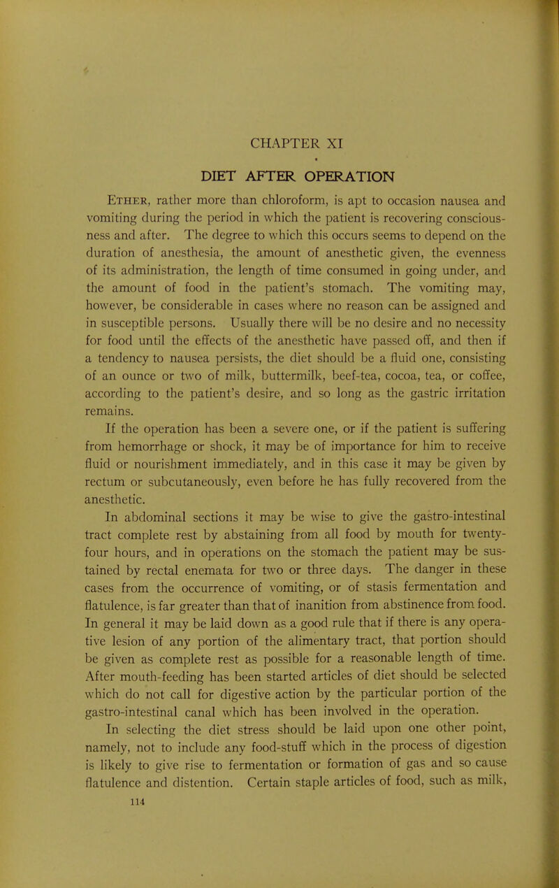 DIET AFTER OPERATION Ether, rather more than chloroform, is apt to occasion nausea and vomiting during the period in which the patient is recovering conscious- ness and after. The degree to which this occurs seems to depend on the duration of anesthesia, the amount of anesthetic given, the evenness of its administration, the length of time consumed in going under, and the amount of food in the patient's stomach. The vomiting may, however, be considerable in cases where no reason can be assigned and in susceptible persons. Usually there will be no desire and no necessity for food until the effects of the anesthetic have passed off, and then if a tendency to nausea persists, the diet should be a fluid one, consisting of an ounce or two of milk, buttermilk, beef-tea, cocoa, tea, or coffee, according to the patient's desire, and so long as the gastric irritation remains. If the operation has been a severe one, or if the patient is suffering from hemorrhage or shock, it may be of importance for him to receive fluid or nourishment immediately, and in this case it may be given by rectum or subcutaneously, even before he has fully recovered from the anesthetic. In abdominal sections it may be wise to give the gastro-intestinal tract complete rest by abstaining from all food by mouth for twenty- four hours, and in operations on the stomach the patient may be sus- tained by rectal enemata for two or three days. The danger in these cases from the occurrence of vomiting, or of stasis fermentation and flatulence, is far greater than that of inanition from abstinence from food. In general it may be laid down as a good rule that if there is any opera- tive lesion of any portion of the alimentary tract, that portion should be given as complete rest as possible for a reasonable length of time. After mouth-feeding has been started articles of diet should be selected which do not call for digestive action by the particular portion of the gastro-intestinal canal which has been involved in the operation. In selecting the diet stress should be laid upon one other point, namely, not to include any food-stuff which in the process of digestion is likely to give rise to fermentation or formation of gas and so cause flatulence and distention. Certain staple articles of food, such as milk,
