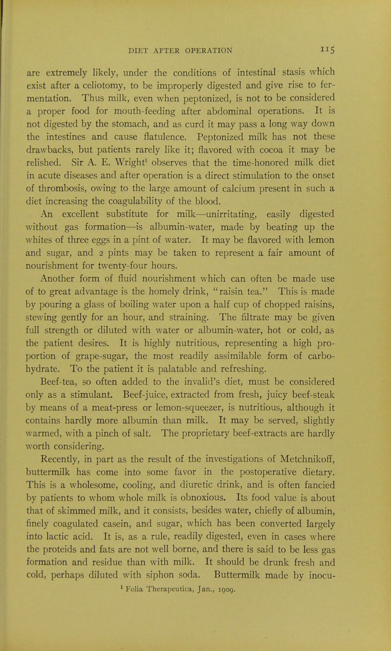 are extremely likely, under the conditions of intestinal stasis which exist after a celiotomy, to be improperly digested and give rise to fer- mentation. Thus milk, even when peptonized, is not to be considered a proper food for mouth-feeding after abdominal operations. It is not digested by the stomach, and as curd it may pass a long way down the intestines and cause flatulence. Peptonized milk has not these drawbacks, but patients rarely like it; flavored with cocoa it may be relished. Sir A. E. Wright' observes that the time-honored milk diet in acute diseases and after operation is a direct stimulation to the onset of thrombosis, owing to the large amount of calcium present in such a diet increasing the coagulability of the blood. An excellent substitute for milk—unirritating, easily digested without gas formation—is albumin-water, made by beating up the whites of three eggs in a pint of water. It may be flavored with lemon and sugar, and 2 pints may be taken to represent a fair amount of nourishment for twenty-four hours. Another form of fluid nourishment which can often be made use of to great advantage is the homely drink, raisin tea. This is made by pouring a glass of boiling water upon a half cup of chopped raisins, stewing gently for an hour, and straining. The filtrate may be given full strength or diluted with water or albumin-water, hot or cold, as the patient desires. It is highly nutritious, representing a high pro- portion of grape-sugar, the most readily assimilable form of carbo- hydrate. To the patient it is palatable and refreshing. Beef-tea, so often added to the invalid's diet, must be considered only as a stimulant. Beef-juice, extracted from fresh, juicy beef-steak by means of a meat-press or lemon-squeezer, is nutritious, although it contains hardly more albumin than milk. It may be served, slightly warmed, with a pinch of salt. The proprietary beef-extracts are hardly worth considering. Recently, in part as the result of the investigations of Metchnikoff, buttermilk has come into some favor in the postoperative dietary. This is a wholesome, cooling, and diuretic drink, and is often fancied by patients to whom whole milk is obnoxious. Its food value is about that of skimmed milk, and it consists, besides water, chiefly of albumin, finely coagulated casein, and sugar, which has been converted largely into lactic acid. It is, as a rule, readily digested, even in cases where the proteids and fats are not well borne, and there is said to be less gas formation and residue than with milk. It should be drunk fresh and cold, perhaps diluted with siphon soda. Buttermilk made by inocu- ^ Folia Therapeutica, Jan., 1909.