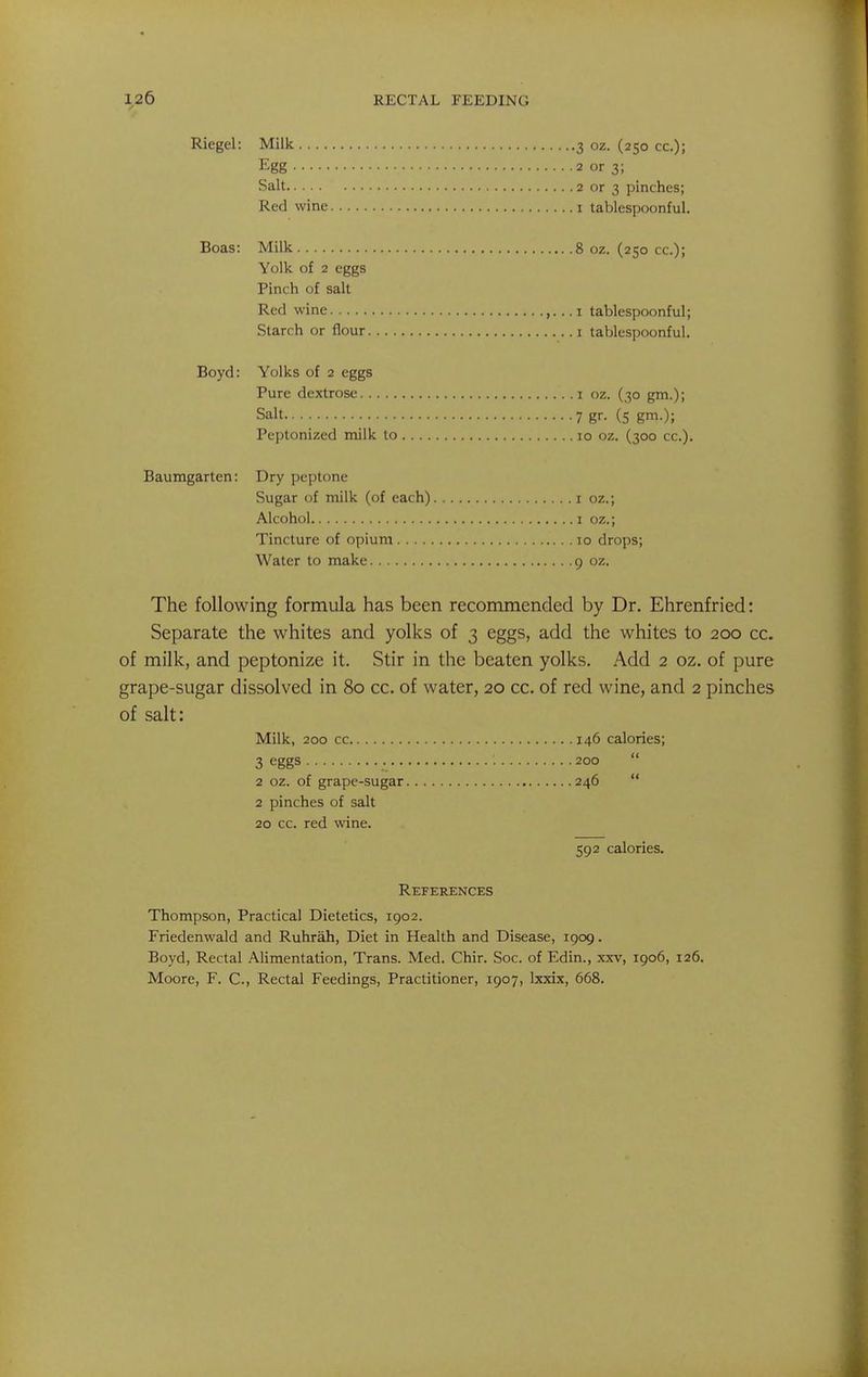 Riegel: Milk 3 oz. (250 cc); Egg 2 or 3; Salt 2 or 3 pinches; Red wine i tablespoonful. Boas: Milk 8 oz. (250 cc); Yolk of 2 eggs Pinch of salt Red wine ,. .. i tablespoonful; Starch or flour i tablespoonful. Boyd: Yolks of 2 eggs Pure dextrose i oz. (30 gm.); Salt 7 gr- (5 gm.); Peptonized milk to 10 oz. (300 cc). Baumgarten: Dry peptone Sugar of milk (of each) i oz.; Alcohol 1 oz.; Tincture of opium 10 drops; Water to make 9 oz. The following formula has been recommended by Dr. Ehrenfried: Separate the whites and yolks of 3 eggs, add the whites to 200 cc. of milk, and peptonize it. Stir in the beaten yolks. Add 2 oz. of pure grape-sugar dissolved in 80 cc. of water, 20 cc. of red wine, and 2 pinches of salt: Milk, 200 cc 146 calories; 3 eggs 200 2 oz. of grape-sugar 246 2 pinches of salt 20 cc. red wine. 592 calories. References Thompson, Practical Dietetics, 1902. Friedenwald and Ruhrah, Diet in Health and Disease, 1909. Boyd, Rectal Alimentation, Trans. Med. Chir. Soc. of Edin., xxv, 1906, 126. Moore, F. C, Rectal Feedings, Practitioner, 1907, Ixxix, 668.