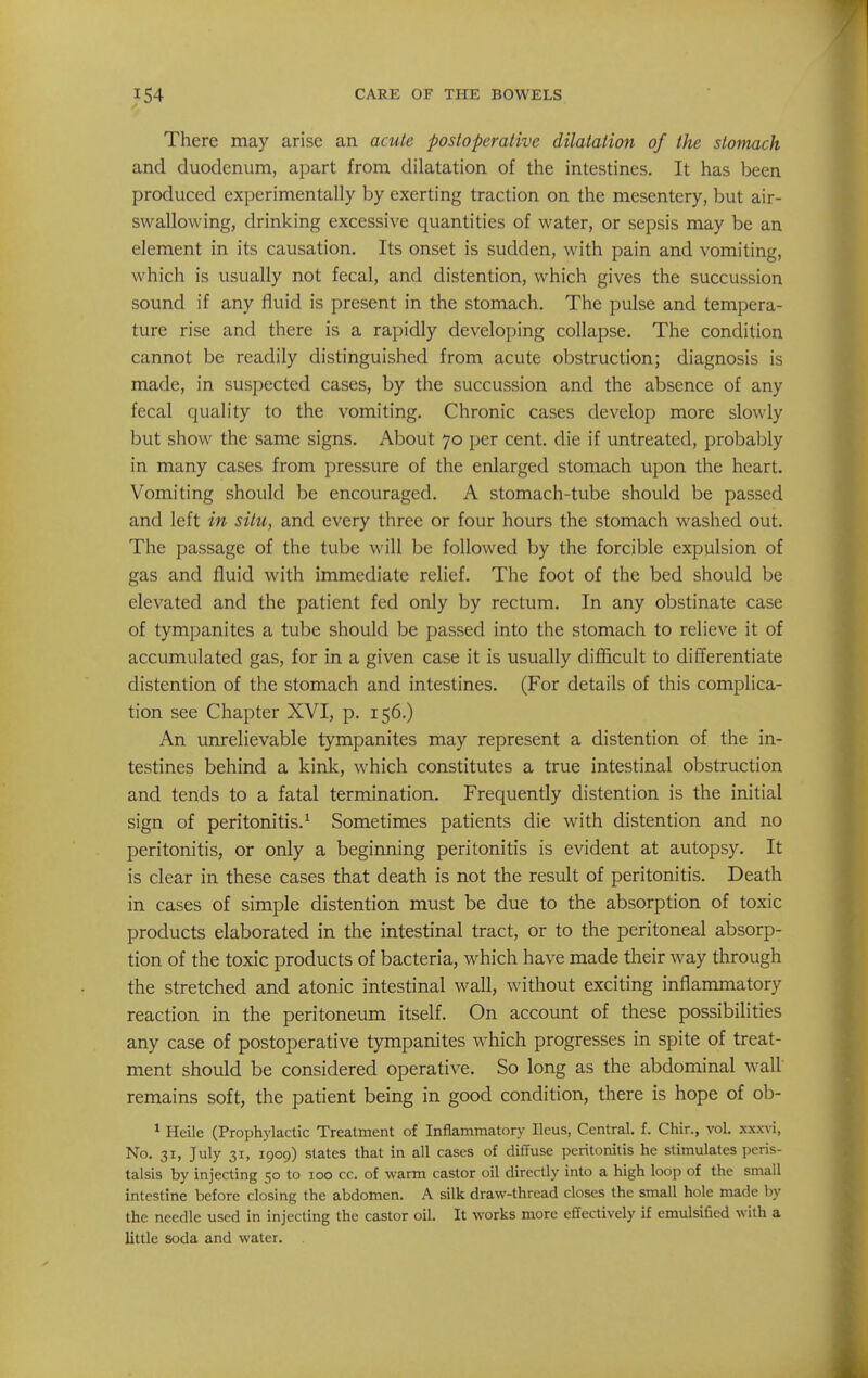 There may arise an acute postoperative dilatation of the stomach and duodenum, apart from dilatation of the intestines. It has been produced experimentally by exerting traction on the mesentery, but air- swallowing, drinking excessive quantities of water, or sepsis may be an element in its causation. Its onset is sudden, with pain and vomiting, which is usually not fecal, and distention, which gives the succussion sound if any fluid is present in the stomach. The pulse and tempera- ture rise and there is a rapidly developing collapse. The condition cannot be readily distinguished from acute obstruction; diagnosis is made, in suspected cases, by the succussion and the absence of any fecal quality to the vomiting. Chronic cases develop more slowly but show the same signs. About 70 per cent, die if untreated, probably in many cases from pressure of the enlarged stomach upon the heart. Vomiting should be encouraged. A stomach-tube should be passed and left in situ, and every three or four hours the stomach washed out. The passage of the tube will be followed by the forcible expulsion of gas and fluid with immediate relief. The foot of the bed should be elevated and the patient fed only by rectum. In any obstinate case of tympanites a tube should be passed into the stomach to relieve it of accumulated gas, for in a given case it is usually difl5cult to differentiate distention of the stomach and intestines. (For details of this complica- tion see Chapter XVI, p. 156.) An unrelievable tympanites may represent a distention of the in- testines behind a kink, which constitutes a true intestinal obstruction and tends to a fatal termination. Frequently distention is the initial sign of peritonitis.^ Sometimes patients die with distention and no peritonitis, or only a beginning peritonitis is evident at autopsy. It is clear in these cases that death is not the result of peritonitis. Death in cases of simple distention must be due to the absorption of toxic products elaborated in the intestinal tract, or to the peritoneal absorp- tion of the toxic products of bacteria, which have made their way through the stretched and atonic intestinal wall, without exciting inflammatory reaction in the peritoneum itself. On account of these possibilities any case of postoperative tympanites which progresses in spite of treat- ment should be considered operative. So long as the abdominal wall remains soft, the patient being in good condition, there is hope of ob- * Heile (Prophylactic Treatment of Inflammatory Ileus, Central, f. Chir., vol. xxxvi, No. 31, July 31, 1909) states that in all cases of diffuse peritonitis he stimulates peris- talsis by injecting 50 to 100 cc. of warm castor oil directly into a high loop of the small intestine before closing the abdomen. A silk draw-thread closes the small hole made by the needle used in injecting the castor oil. It works more effectively if emulsified with a little soda and water. .