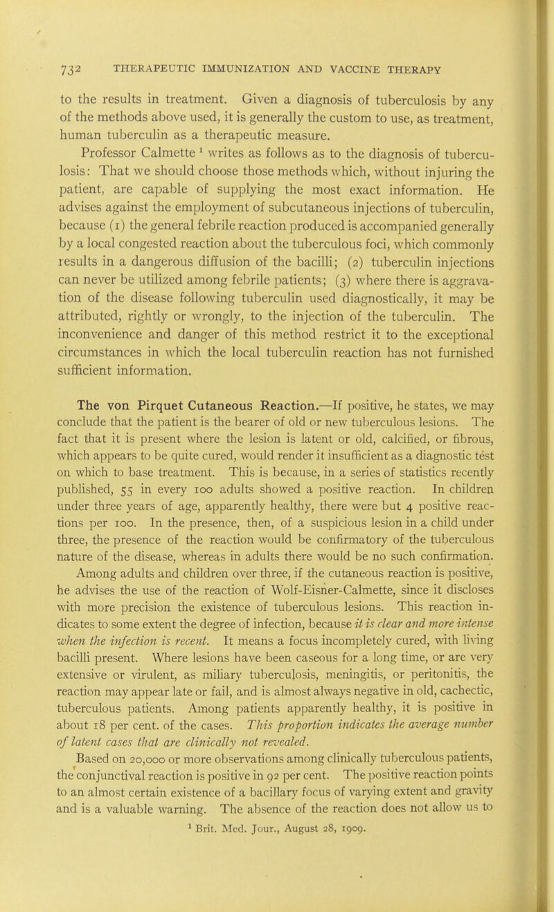 to the results in treatment. Given a diagnosis of tuberculosis by any of the methods above used, it is generally the custom to use, as treatment, human tuberculin as a therapeutic measure. Professor Calmette ^ writes as follows as to the diagnosis of tubercu- losis: That we should choose those methods which, without injuring the patient, are capable of supplying the most exact information. He advises against the employment of subcutaneous injections of tuberculin, because (i) the general febrile reaction produced is accompanied generally by a local congested reaction about the tuberculous foci, which commonly results in a dangerous diffusion of the bacilli; (2) tuberculin injections can never be utilized among febrile patients; (3) where there is aggrava- tion of the disease following tuberculin used diagnostically, it may be attributed, rightly or wrongly, to the injection of the tuberculin. The inconvenience and danger of this method restrict it to the exceptional circumstances in which the local tuberculin reaction has not furnished sufficient information. The von Pirquet Cutaneous Reaction.—If positive, he states, we may conclude that the patient is the bearer of old or new tuberculous lesions. The fact that it is present where the lesion is latent or old, calcified, or fibrous, which appears to be quite cured, would render it insufficient as a diagnostic test on which to base treatment. This is because, in a series of statistics recently published, 55 in every 100 adults showed a positive reaction. In children under three years of age, apparently healthy, there were but 4 positive reac- tions per 100. In the presence, then, of a suspicious lesion in a child under three, the presence of the reaction would be confirmatory of the tuberculous nature of the disease, whereas in adults there would be no such confirmation. Among adults and children over three, if the cutaneous reaction is positive, he advises the use of the reaction of Wolf-Eisner-Calmette, since it discloses with more precision the existence of tuberculous lesions. This reaction in- dicates to some extent the degree of infection, because it is clear and more intense when the infection is recent. It means a focus mcompletely cured, with living bacilli present. Where lesions have been caseous for a long time, or are very extensive or virulent, as miliary tuberculosis, meningitis, or peritonitis, the reaction may appear late or fail, and is almost always negative in old, cachectic, tuberculous patients. Among patients apparently healthy, it is positive in about 18 per cent, of the cases. This proportion indicates the average number of latent cases that are clinically not revealed. Based on 20,000 or more observations among clinically tuberculous patients, the conjunctival reaction is positive in 92 per cent. The positive reaction points to an almost certain existence of a bacillary focus of varying extent and gravity and is a valuable warning. The absence of the reaction does not allow us to ^ Brit. Med. Jour., August 28, 1909.