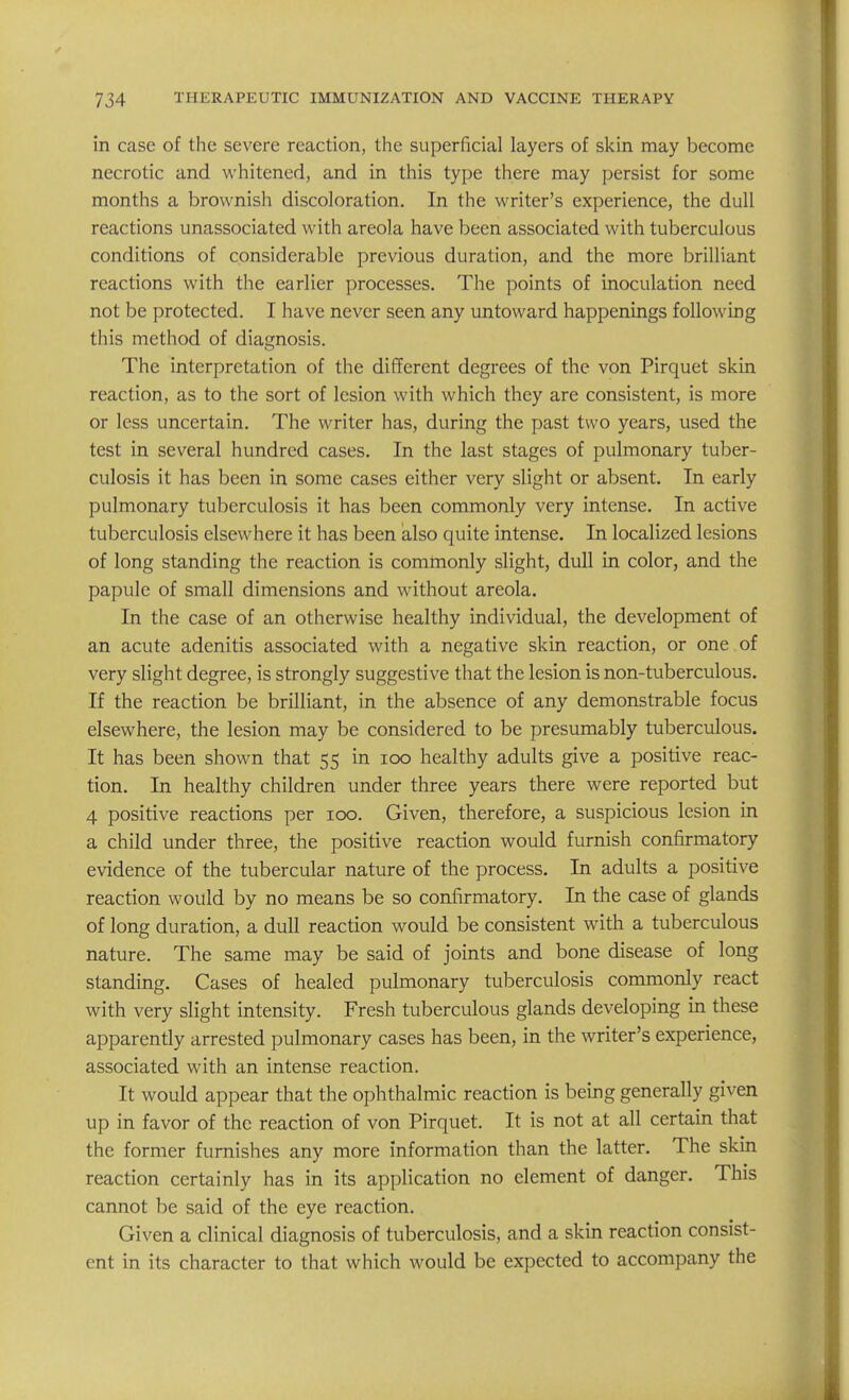 in case of the severe reaction, tlie superficial layers of skin may become necrotic and whitened, and in this type there may persist for some months a brownish discoloration. In the writer's experience, the dull reactions unassociated with areola have been associated with tuberculous conditions of considerable previous duration, and the more brilliant reactions with the earlier processes. The points of inoculation need not be protected. I have never seen any untoward happenings following this method of diagnosis. The interpretation of the different degrees of the von Pirquet skin reaction, as to the sort of lesion with which they are consistent, is more or less uncertain. The writer has, during the past two years, used the test in several hundred cases. In the last stages of pulmonary tuber- culosis it has been in some cases either very slight or absent. In early pulmonary tuberculosis it has been commonly very intense. In active tuberculosis elsewhere it has been also quite intense. In localized lesions of long standing the reaction is commonly slight, dull in color, and the papule of small dimensions and without areola. In the case of an otherwise healthy individual, the development of an acute adenitis associated with a negative skin reaction, or one of very slight degree, is strongly suggestive that the lesion is non-tuberculous. If the reaction be brilliant, in the absence of any demonstrable focus elsewhere, the lesion may be considered to be presumably tuberculous. It has been shown that 55 in 100 healthy adults give a positive reac- tion. In healthy children under three years there were reported but 4 positive reactions per 100. Given, therefore, a suspicious lesion in a child under three, the positive reaction would furnish confirmatory evidence of the tubercular nature of the process. In adults a positive reaction would by no means be so confirmatory. In the case of glands of long duration, a dull reaction would be consistent with a tuberculous nature. The same may be said of joints and bone disease of long standing. Cases of healed pulmonary tuberculosis commonly react with very slight intensity. Fresh tuberculous glands developing in these apparently arrested pulmonary cases has been, in the writer's experience, associated with an intense reaction. It would appear that the ophthalmic reaction is being generally given up in favor of the reaction of von Pirquet. It is not at all certain that the former furnishes any more information than the latter. The skin reaction certainly has in its application no element of danger. This cannot be said of the eye reaction. Given a clinical diagnosis of tuberculosis, and a skin reaction consist- ent in its character to that which would be expected to accompany the