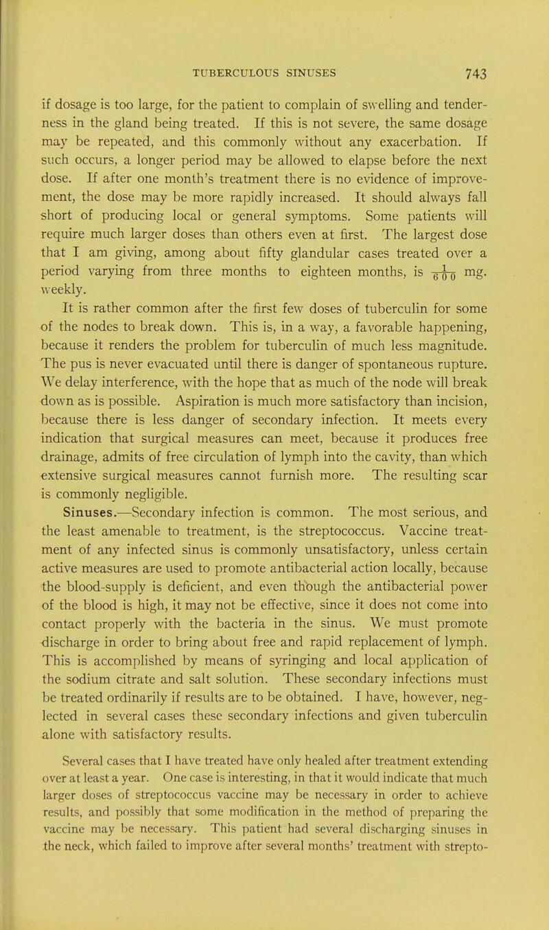 if dosage is too large, for the patient to complain of swelling and tender- ness in the gland being treated. If this is not severe, the same dosage may be repeated, and this commonly without any exacerbation. If such occurs, a longer period may be allowed to elapse before the next dose. If after one month's treatment there is no evidence of improve- ment, the dose may be more rapidly increased. It should always fall short of producing local or general symptoms. Some patients will require much larger doses than others even at first. The largest dose that I am giving, among about fifty glandular cases treated over a period varying from three months to eighteen months, is -g-^ mg. weekly. It is rather common after the first few doses of tuberculin for some of the nodes to break down. This is, in a way, a favorable happening, because it renders the problem for tuberculin of much less magnitude. The pus is never evacuated until there is danger of spontaneous rupture. We delay interference, with the hope that as much of the node will break down as is possible. Aspiration is much more satisfactory than incision, because there is less danger of secondary infection. It meets every indication that surgical measures can meet, because it produces free drainage, admits of free circulation of lymph into the cavity, than which extensive surgical measures cannot furnish more. The resulting scar is commonly negligible. Sinuses.—Secondary infection is common. The most serious, and the least amenable to treatment, is the streptococcus. Vaccine treat- ment of any infected sinus is commonly unsatisfactory, unless certain active measures are used to promote antibacterial action locally, because the blood-supply is deficient, and even thbugh the antibacterial power of the blood is high, it may not be effective, since it does not come into contact properly with the bacteria in the sinus. We must promote discharge in order to bring about free and rapid replacement of lymph. This is accomplished by means of syringing and local application of the sodium citrate and salt solution. These secondary infections must be treated ordinarily if results are to be obtained. I have, however, neg- lected in several cases these secondary infections and given tuberculin alone with satisfactory results. Several cases that I have treated have only healed after treatment extending over at least a year. One case is interesting, in that it would indicate that much larger doses of streptococcus vaccine may be necessary in order to achieve results, and possibly that some modification in the method of preparing the vaccine may be necessary. This patient had several discharging sinuses in the neck, which failed to improve after several months' treatment with strepto-