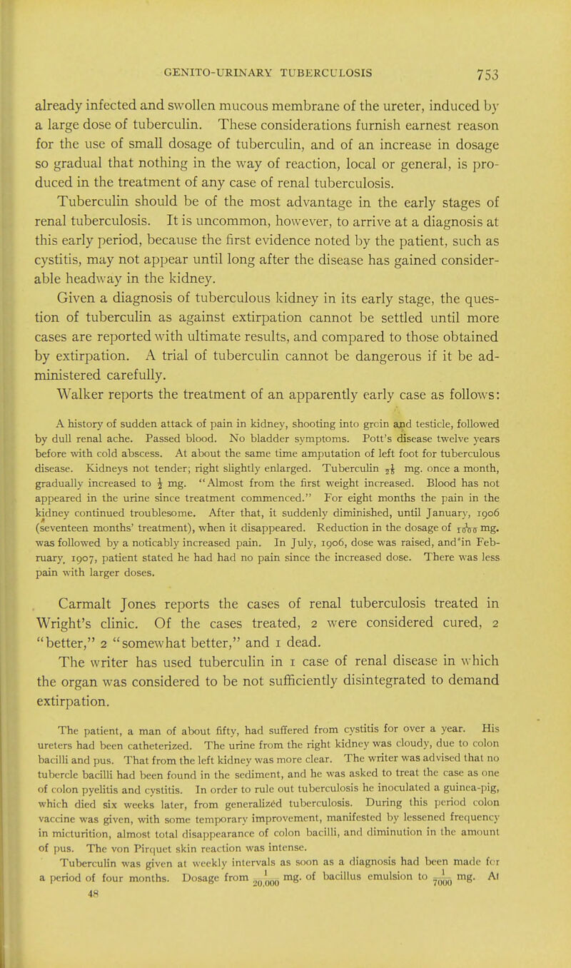 already infected and swollen mucous membrane of the ureter, induced by a large dose of tuberculin. These considerations furnish earnest reason for the use of small dosage of tuberculin, and of an increase in dosage so gradual that nothing in the way of reaction, local or general, is pro- duced in the treatment of any case of renal tuberculosis. Tuberculin should be of the most advantage in the early stages of renal tuberculosis. It is uncommon, however, to arrive at a diagnosis at this early period, because the first evidence noted by the patient, such as cystitis, may not appear until long after the disease has gained consider- able headway in the kidney. Given a diagnosis of tuberculous kidney in its early stage, the ques- tion of tuberculin as against extirpation cannot be settled until more cases are reported with ultimate results, and compared to those obtained by extirpation. A trial of tuberculin cannot be dangerous if it be ad- ministered carefully. Walker reports the treatment of an apparently early case as follows: A history of sudden attack of pain in kidney, shooting into groin ajnd testicle, followed by dull renal ache. Passed blood. No bladder symptoms. Pott's disease twelve years before with cold abscess. At about the same time amputation of left foot for tuberculous disease. Kidneys not tender; right slightly enlarged. Tuberculin mg. once a month, gradually increased to i mg. Almost from the first weight increased. Blood has not appeared in the urine since treatment commenced. For eight months the pain in the kidney continued troublesome. After that, it suddenly diminished, until Januar)-, 1906 (seventeen months' treatment), when it disappeared. Reduction in the dosage of ri!5ff mg. was followed by a noticably increased pain. In July, 1906, dose was raised, and'in Feb- ruary, 1907) patient stated he had had no pain since the increased dose. There was less pain with larger doses. Carmalt Jones reports the cases of renal tuberculosis treated in Wright's clinic. Of the cases treated, 2 were considered cured, 2 better, 2 somewhat better, and i dead. The writer has used tuberculin in i case of renal disease in which the organ was considered to be not sufficiently disintegrated to demand extirpation. The patient, a man of about fifty, had suffered from cystitis for over a year. His ureters had been cathetcrized. The urine from the right kidney was cloudy, due to colon bacilli and pus. That from the left kidney was more clear. The writer was advised that no tubercle bacilli had been found in the sediment, and he was asked to treat the case as one of colon pyelitis and cystitis. In order to rule out tuberculosis he inoculated a guinea-pig, which died six weeks later, from generalized tuberculosis. During this period colon vaccine was given, with some temporary improvement, manifested by lessened frequency in micturition, almost total disappearance of colon bacilli, and diminution in the amount of pus. The von Pirc|uet skin reaction was intense. Tuberculin was given at weekly intervals as soon as a diagnosis had been made for a period of four months. Dosage from ^q'^q mg. of bacillus emulsion to ^ mg. Al 48