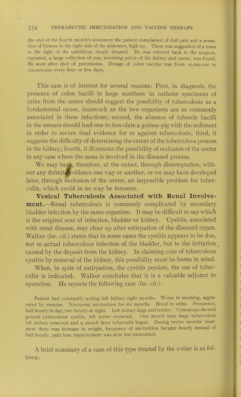 the end of the fourth month's treatment the patient complained of dull pain and a sensa- tion of fulness in the right side of the abdomen, high up. There was suggestion of a mass to the right of the umbilicus, deeply situated. He was referred back to the surgeon, operated, a large collection of pus, involving pelvis of the kidney and ureter, was found. He soon after died of pneumonia. Dosage of colon vaccine was from 10,000,000 to 100,000,000 every four or five days. This case is of interest for several reasons: First, in diagnosis, the presence of colon bacilli in large numbers in catheter specimens of urine from the ureter should suggest the possibility of tuberculosis as a fundamental cause, inasmuch as the two organisms are so commonly associated in these infections; second, the absence of tubercle bacilli in the smears should lead one to inoculate a guinea-pig with the sediment in order to secure final evidence for or against tuberculosis; third, it suggests the difficulty of determining the extent of the tuberculous process in the kidney; fourth, it illustrates the possibility of occlusion of the ureter in any case where the same is involved in the diseased process. We may have, therefore, at the outset, through disintegration, with- out any definitdpvidence one way or another, or we may have developed later, through occlusion of the ureter, an impossible problem for tuber- culin, which could in no way be foreseen. Vesical Tuberculosis Associated with Renal Involve- ment.—Renal tuberculosis is commonly complicated by secondary bladder infection by the same organism. It may be difficult to say which is the original seat of infection, bladder or kidney. Cystitis, associated with renal disease, may clear up after extirpation of the diseased organ. Walker (loc. cit.) states that in some cases the cystitis appears to be due, not to actual tuberculous infection of the bladder, but to the irritation, caused by the deposit from the kidney. In claiming cure of tuberculous cystitis by removal of the kidney, this possibility must be borne in mind. When, in spite of extirpation, the cystitis persists, the use of tuber- culin is indicated. Walker concludes that it is a valuable adjunct to operation. He reports the following case {loc. cit.): Patient had constantly aching left kidney eight months. Worse in morning, aggra- vated by exercise. Nocturnal micturition for six months. Blood in urine. Frequency, half hourly in day, two hourly at night. Left kidney large and tender. Cystoscope showed general tuberculous cystitis, left ureter retracted. One month later large tuberculous left kidney removed and a month later tuberculin begun. During twelve months' treat- ment there was increase in weight, frequency of micturition became hourly instead of half hourly, pain less; improvement was slow but undoubted. A brief summary of a case of this type treated by the writer is as fol- lows: