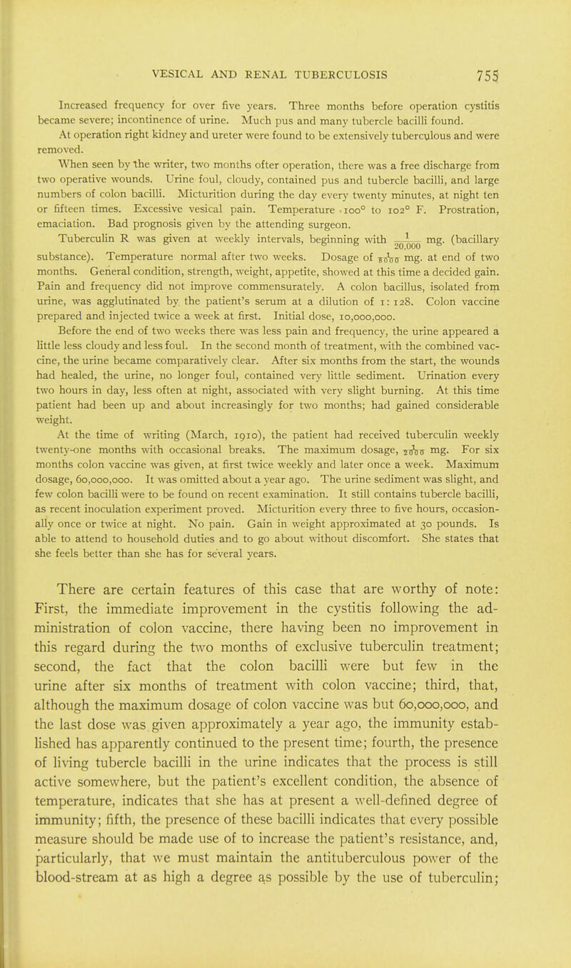 Increased frequency for over five years. Three months before operation cystitis became severe; incontinence of urine. Much pus and many tubercle bacilli found. At operation right kidney and ureter were found to be extensively tuberculous and were removed. When seen by the writer, two months ofter operation, there was a free discharge from two operative wounds. Urine foul, cloudy, contained pus and tubercle bacilli, and large numbers of colon bacilli. Micturition during the day every twenty minutes, at night ten or fifteen times. Excessive vesical pain. Temperature •ioo° to 102° F. Prostration, emaciation. Bad prognosis given by the attending surgeon. Tuberculin R was given at weekly intervals, beginning with —mg. (bacillary substance). Temperature normal after two weeks. Dosage of ^Vir mg. at end of two months. General condition, strength, weight, appetite, showed at this time a decided gain. Pain and frequency did not improve commensurately. A colon bacillus, isolated frorn urine, was agglutinated by. the patient's serum at a dilution of i: 128. Colon vaccine prepared and injected twice a week at first. Initial dose, 10,000,000. Before the end of two weeks there was less pain and frequency, the urine appeared a little less cloudy and less foul. In the second month of treatment, vrith the combined vac- cine, the urine became comparatively clear. After six months from the start, the wounds had healed, the urine, no longer foul, contained very little sediment. Urination every two hours in day, less often at night, associated with very slight burning. At this time patient had been up and about increasingly for two months; had gained considerable weight. At the time of writing (March, 1910), the patient had received tuberculin weekly twenty-one months with occasional breaks. The maximum dosage, ^xjVij mg. For six months colon vaccine was given, at first twace weekly and later once a week. Maximum dosage, 60,000,000. It was omitted about a year ago. The urine sediment was slight, and few colon bacilli were to be found on recent examination. It still contains tubercle bacilli, as recent inoculation experiment proved. Micturition every three to five hours, occasion- ally once or twice at night. No pain. Gain in weight approximated at 30 pounds. Is able to attend to household duties and to go about without discomfort. She states that she feels better than she has for several years. There are certain features of this case that are worthy of note: First, the immediate improvement in the cystitis following the ad- ministration of colon vaccine, there having been no improvement in this regard during the two months of exclusive tuberculin treatment; second, the fact that the colon bacilli were but few in the urine after six months of treatment with colon vaccine; third, that, although the maximum dosage of colon vaccine was but 60,000,000, and the last dose was given approximately a year ago, the immunity estab- lished has apparently continued to the present time; fourth, the presence of living tubercle bacilli in the urine indicates that the process is still active somewhere, but the patient's excellent condition, the absence of temperature, indicates that she has at present a well-defined degree of immunity; fifth, the presence of these bacilli indicates that every possible measure should be made use of to increase the patient's resistance, and, particularly, that we must maintain the antituberculous power of the blood-stream at as high a degree as possible by the use of tuberculin;