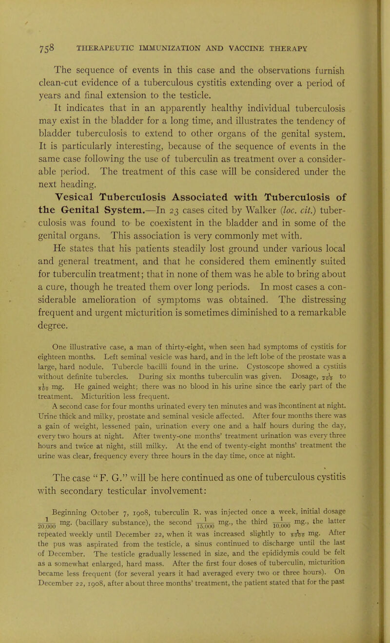 The sequence of events in this case and the observations furnish clean-cut evidence of a tuberculous cystitis extending over a period of years and final extension to the testicle. It indicates that in an apparently healthy individual tuberculosis may exist in the bladder for a long time, and illustrates the tendency of bladder tuberculosis to extend to other organs of the genital system. It is particularly interesting, because of the sequence of events in the same case following the use of tuberculin as treatment over a consider- able period. The treatment of this case will be considered under the next heading. Vesical Tuberculosis Associated vrith Tuberculosis of the Genital System.—In 23 cases cited by Walker Qoc. cit.) tuber- culosis was found to be coexistent in the bladder and in some of the genital organs. This association is very commonly met with. He states that his patients steadily lost ground under various local and general treatment, and that he considered them eminently suited for tuberculin treatment; that in none of them was he able to bring about a cure, though he treated them over long periods. In most cases a con- siderable amelioration of symptoms was obtained. The distressing frequent and urgent micturition is sometimes diminished to a remarkable degree. One illustrative case, a man of thirty-eight, when seen had symptoms of cystitis for eighteen months. Left seminal vesicle was hard, and in the left lobe of the prostate was a large, hard nodule. Tubercle bacilli found in the urine. Cystoscope showed a cystitis without definite tubercles. During six months tuberculin was given. Dosage, jjjj to sin ™g' He gained weight; there was no blood in his urine since the early part of the treatment. Micturition less frequent. A second case for four months urinated every ten minutes and was incontinent at night. Urine thick and milky, prostate and seminal vesicle affected. After four months there was a gain of weight, lessened pain, urination every one and a half hours during the day, every two hours at night. After twenty-one months' treatment urination was every three hours and twice at night, still milky. At the end of twenty-eight months' treatment the urine was clear, frequency every three hours in the day time, once at night. The case  F. G. will be here continued as one of tuberculous cystitis with secondary testicular involvement: Beginning October 7, 1908, tuberculin R. was injected once a week, initial dosage mg. (bacillary substance), the second mg., the third mg., the latter repeated weekly until December 22, when it was increased slightly to s^xs mg. After the pus was aspirated from the testicle, a sinus continued to discharge until the last of December. The testicle gradually lessened in size, and the epididymis could be felt as a somewhat enlarged, hard mass. After the first four doses of tuberculin, micturition became less frequent (for several years it had averaged every two or three hours). On December 22, 1908, after about three months' treatment, the patient stated that for the past