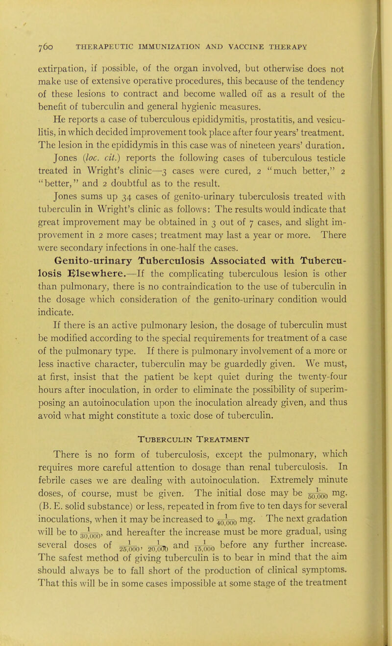 extirpation, if possible, of the organ involved, but otherwise does not make use of extensive operative procedures, this because of the tendency of these lesions to contract and become walled off as a result of the benefit of tuberculin and general hygienic measures. He reports a case of tuberculous epididymitis, prostatitis, and vesicu- litis, in which decided improvement took place after four years' treatment. The lesion in the epididymis in this case was of nineteen years' duration. Jones {loc. cit.) reports the following cases of tuberculous testicle treated in Wright's clinic—3 cases were cured, 2 much better, 2  better, and 2 doubtful as to the result. Jones sums up 34 cases of genito-urinary tuberculosis treated with tuberculin in Wright's clinic as follows: The results would indicate that great improvement may be obtained in 3 out of 7 cases, and slight im- provement in 2 more cases; treatment may last a year or more. There were secondary infections in one-half the cases. Genito-urinary Tuberculosis Associated with Tubercu- losis Elsewhere.—If the complicating tuberculous lesion is other than pulmonary, there is no contraindication to the use of tuberculin in the dosage which consideration of the genito-urinary condition would indicate. If there is an active pulmonary lesion, the dosage of tuberculin must be modified according to the special requirements for treatment of a case of the pulmonary type. If there is pulmonary involvement of a more or less inactive character, tuberculin may be guardedly given. We must, at first, insist that the patient be kept quiet during the t\venty-four hours after inoculation, in order to eliminate the possibility of superim- posing an autoinoculation upon the inoculation already given, and thus avoid what might constitute a toxic dose of tuberculin. Tuberculin Treatment There is no form of tuberculosis, except the pulmonary, which requires more careful attention to dosage than renal tuberculosis. In febrile cases we are dealing with autoinoculation. Extremely minute doses, of course, must be given. The initial dose may be §0^0 (B. E. solid substance) or less, repeated in from five to ten days for several inoculations, when it may be increased to rng. The next gradation will be to gTfooo' ^-nd hereafter the increase must be more gradual, using several doses of ^^^^ and y^^^^ before any further increase. The safest method of giving tuberculin is to bear in mind that the aim should always be to fall short of the production of clinical symptoms. That this will be in some cases impossible at some stage of the treatment