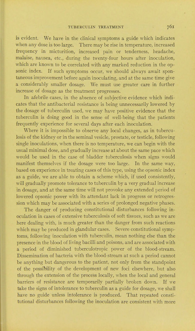 is evident. We have in the clinical symptoms a guide which indicates when any dose is too large. There may be rise in temperature, increased frequency in micturition, increased pain or tenderness, headache, malaise, nausea, etc., during the twenty-four hours after inoculation, which are known to be correlated with any marked reduction in the op- sonic index. If such symptoms occur, we should always await spon- taneous improvement before again inoculating, and at the same time give a considerably smaller dosage. We must use greater care in further increase of dosage as the treatment progresses. In afebrile cases, in the absence of subjective evidence which indi- cates that the antibacterial resistance is being unnecessarily lowered by the dosage of tuberculin used, we may have positive evidence that the tuberculin is doing good in the sense of well-being that the patients frequently experience for several days after each inoculation. Where it is impossible to observe any local changes, as in tubercu- losis of the kidney or in the seminal vesicle, prostate, or testicle, following single inoculations, when there is no temperature, we can begin with the usual minimal dose, and gradually increase at about the same pace which would be used in the case of bladder tuberculosis when signs would manifest themselves if the dosage were too large. In the same way, based on experience in treating cases of this type, using the opsonic index as a guide, we are able to obtain a scheme which, if used consistently, will gradually promote tolerance to tuberculin by a very gradual increase in dosage, and at the same time will not provoke any extended period of lowered opsonic power with its attendant lack in progress or retrogres- sion which may be associated with a series of prolonged negative phases. The danger of producing constitutional disturbances following in- oculation in cases of extensive tuberculosis of soft tissues, such as we are here dealing with, is much greater than the danger from such reactions which may be produced in glandular cases. Severe constitutional symp- toms, following inoculation with tuberculin, mean nothing else than the presence in the blood of living bacilli and poisons, and are associated with a period of diminished tuberculotropic power of the blood-stream. Dissemination of bacteria with the blood-stream at such a period cannot be anything but dangerous to the patient, not only from the standpoint of the possibility of the development of new foci elsewhere, but also through the extension of the process locally, when the local and general barriers of resistance are temporarily partially broken down. If we take the signs of intolerance to tuberculin as a guide for dosage, we shall have no guide unless intolerance is produced. That repeated consti- tutional disturbances following the inoculation are consistent with more
