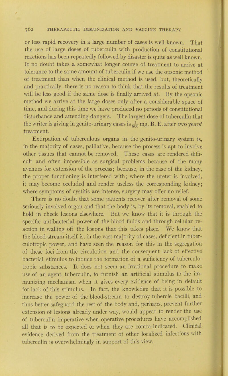 or less rapid recovery in a large number of cases is well known. That the use of large doses of tuberculin with production of constitutional reactions has been repeatedly followed by disaster is quite as well known. It no doubt takes a somewhat longer course of treatment to arrive at tolerance to the same amount of tuberculin if we use the opsonic method of treatment than when the clinical method is used, but, theoretically and practically, there is no reason to think that the results of treatment will be less good if the same dose is finally arrived at. By the opsonic method we arrive at the large doses only after a considerable space of time, and during this time we have produced no periods of constitutional disturbance and attending dangers. The largest dose of tuberculin that the writer is giving in genito-urinary cases is ^ mg. B. E. after two years' treatment. Extirpation of tuberculous organs in the genito-urinary system is, in the majority of cases, palliative, because the process is apt to involve other tissues that cannot be removed. These cases are rendered diffi- cult and often impossible as surgical problems because of the many avenues for extension of the process; because, in the case of the kidney, the proper functioning is interfered with; where the ureter is involved, it may become occluded and render useless the corresponding kidney; where symptoms of cystitis are intense, surgery may offer no relief. There is no doubt that some patients recover after removal of some seriously involved organ and that the body is, by its removal, enabled to hold in check lesions elsewhere. But we know that it is through the specific antibacterial power of the blood fluids and through cellular re- action in walling off the lesions that this takes place. We know that the blood-stream itself is, in the vast majority of cases, deficient in tuber- culotropic power, and have seen the reason for this in the segregation of these foci from the circulation and the consequent lack of effective bacterial stimulus to induce the formation of a sufficiency of tuberculo- tropic substances. It does not seem an irrational procedure to make use of an agent, tuberculin, to furnish an artificial stimulus to the im- munizing mechanism when it gives every evidence of being in default for lack of this stimulus. In fact, the knowledge that it is possible to increase the power of the blood-stream to destroy tubercle bacilli, and thus better safeguard the rest of the body and, perhaps, prevent further extension of lesions already under way, would appear to render the use of tuberculin imperative when operative procedures \mve accomplished all that is to be expected or when they are contra-indicated. Clinical evidence derived from the treatment of other localized infections with tuberculin is overwhelmingly in support of this view.