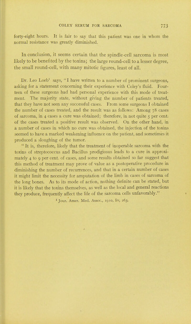 forty-eight hours. It is fair to say that this patient was one in whom the normal resistance was greatly diminished. In conclusion, it seems certain that the spindle-cell sarcoma is most likely to be benefited by the toxins; the large round-cell to a lesser degree, the small round-cell, with many mitotic figures, least of all. Dr. Leo Loeb' says, I have written to a number of prominent surgeons, asking for a statement concerning their experience with Coley's fluid. Four- teen of these surgeons had had personal experience with this mode of treat- ment. The majority state, without giving the number of patients treated, that they have not seen any successful cases. From some surgeons I obtained the number of cases treated, and the result was as follows: Among 78 cases of sarcoma, in 4 cases a cure was obtained; therefore, in not quite 5 per cent, of the cases treated a positive result was observed. On the other hand, in a number of cases in which no cure was obtained, the injection of the toxins seemed to have a marked weakening influence on the patient, and sometimes it produced a sloughing of the tumor.  It is, therefore, hkely that the treatment of inoperable sarcoma with the toxins of streptococcus and Bacillus prodigiosus leads to a cure in approxi- mately 4 to 9 per cent, of cases, and some results obtained so far suggest that this method of treatment may prove of value as a postoperative procedure in diminishing the number of recurrences, and that in a certain number of cases it might Umit the necessity for amputation of the limb in cases of sarcoma of the long bones. As to its mode of action, nothing definite can be stated, but it is hkely that the toxins themselves, as well as the local and general reactions they produce, frequently affect the life of the sarcoma cells unfavorably. ^ Jour. Amer. Med. Assoc., 1910, liv, 263.