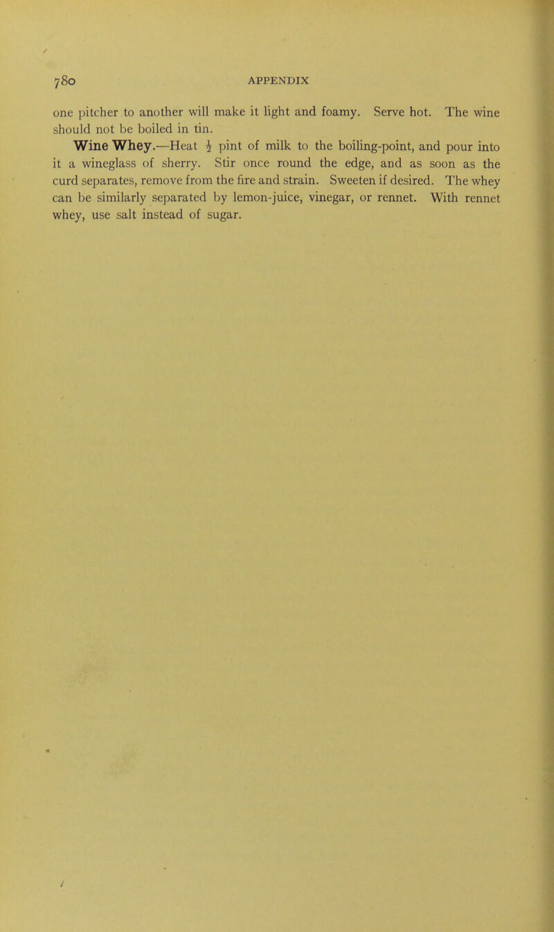 one pitcher to another will make it light and foamy. Serve hot. The wine should not be boiled in tin. Wine Whey.—Heat ^ pint of milk to the boiling-point, and pour into it a wineglass of sherry. Stir once round the edge, and as soon as the curd separates, remove from the fire and strain. Sweeten if desired. The whey can be similarly separated by lemon-juice, vinegar, or rennet. With rennet whey, use salt instead of sugar.