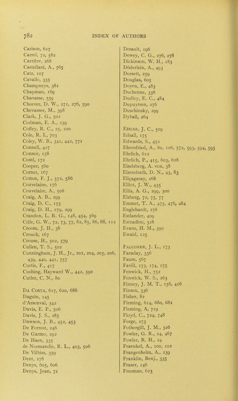 Carlson, 617 Carrel, 72, 562 Carrierc, 268 Castellani, A., 765 Calz, 107 Cavallo, 335 Champneys, 381 Chapman, i6g Chavasse, 559 Cheever, D. W., 271, 276, 590 Chevasser, M., 398 Clark, J. G., 502 Codman, E. A., 239 Coffey, R. C, 25, 220 Cole, R. I., 703 Coley, W. B., 341, 442, 771 Connell, 427 Connor, 158 Conti, 172 Cooper, 560 Comer, 167 Cotton, F. J., 572, 586 Couvelaine, 176 Couvelaire, A., 506 Craig, A. B., 299 Craig, D. C, 153 Craig, D. H., 279, 299 Crandon, L. R. G., 148, 454, 569 Crile, G. W., 72, 73, 77, 82, 85, 86, 88, 112 Croom, J. H., 38 Crouch, 167 Crouse, H., 502, 579 Cullen, T. S., 502 Cunningham, J. H., Jr., 201, 204, 205, 206, 439. 440, 441, 757 Curtis, F., 417 Cushing, Hayward W., 442, 590 Cutler, C. N., 80 Da Costa, 617, 620, 686 Daguin, 145 d'Arsonval, 342 Davis, E. P., 506 Davis, J. S., 285 Dawson, J. B., 452, 453 De Forrest, 246 De Garmo, 292 De Haen, 335 de Normandie, R. L., 403, 506 De Vilbiss, 359 Dent, 278 Denys, 605, 606 Denys, Jean, 71 Desault, 196 Dewey, C. G., 276, 278 Dickinson, W. H., 183 Doderlein, A., 493 Dorsett, 259 Douglas, 605 Doyen, E., 483 Duchenne, 336 Dudley, E. C, 484 Dupuytren, 276 Duschinsky, 299 Dyball, 264 Edgar, J. C, 509 Edsall, 175 Edwards, S., 452 Ehrenfried, A., 80, 126, 572, 593, 594, 595 Ehrlich, 612 Ehrlich, P., 415, 603, 628 Eiselsberg, A. von, 38 Eisendrath, D. N., 43, 83 Elijagaray, 268 Elliot, J. W., 435 Ellis, A. G., 299, 300 Elsberg, 72, 75, 77 Emmet, T. A., 475, 476, 484 Englehardt, 278 Estlander, 409 Estradere, 328 Evans, H. M., 390 Ewald, 125 Falconer, J. L., 173 Faraday, 336 Faure, 567 Favill, 173, 174, 17s Fenwick, H., 752 Fenwick, W. S., 263 Finney, J. M. T., 156, 416 Finsen, 336 Fisher, 82 Fleming, 614, 680, 681 Fleming, A, 719 Floyd, C, 724, 748 Forge, 273 Fothergill, J. M., 326 Fowler, G. R., 24, 467 Fowler, R. H., 24 Fraenkel, A., 100, 102 Frangenheim, A., 239 Franklin, Benj., 335 Eraser, 146 Freeman, 623