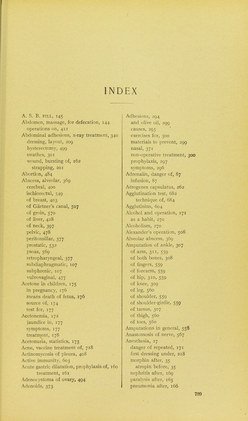 INDEX A. S. B. PILL, I4S Abdomen, massage, for defecation, 144 operations on, 411 Abdominal adhesions, x-ray treatment, 340 dressing, layout, 209 hysterectomy, 499 swathes, 301 wound, bursting of, 162 strapping, 201 Abortion, 484 Abscess, alveolar, 369 cerebral, 400 ischiorectal, 549 of breast, 403 of Gartner's canal, 507 of groin, 570 of liver, 428 of neck, 397 pelvic, 478 peritonsillar, 377 prostatic, 532 psoas, 569 retropharyngeal, 377 subdiaphragmatic, 107 subphrenic, 107 vulvovaginal, 477 Acetone in children, 175 in pregnancy, 176 means death of fetus, 176 source of, 174 test for, 177 Acetonemia, 172 jaundice in, 177 symptoms, 177 treatment, 178 Acetonuria, statistics, 173 Acne, vaccine treatment of, 718 Actinomycosis of pleura, 408 Active immunity, 603 Acute gastric dilatation, prophylaxis of, 160 treatment, 161 Adenocystoma of ovary, 494 Adenoids, 373 Adhesions, 294 and olive oil, 299 causes, 295 exercises for, 300 materials to prevent, 299 nasal, 371 non-operative treatment, 300 prophylaxis, 297 symptoms, 296 AdrenaUn, danger of, 87 infusion, 87 Aerogenes capsulatus, 262 Agglutination test, 682 technique of, 684 Agglutinins, 604 Alcohol and operation, 271 as a habit, 270 Alcoholism, 270 Alexander's operation, 506 Alveolar abscess, 369 Amputation of ankle, 307 of arm, 311, 559 of both bones, 308 of fingers, 559 of forearm, 559 of hip, 310, 559 of knee, 309 of leg, 560 of shoulder, 559 of shoulder-girdle, 559 of tarsus, 307 of thigh, 560 of toes, 560 Amputations in general, 558 Anastomosis of nerve, 567 Anesthesia, 27 danger of repeated, 171 first dressing under, 218 morphin after, 35 atropin before, 35 nephritis after, 169 ])aralysis after, 165 pneumonia after, 166