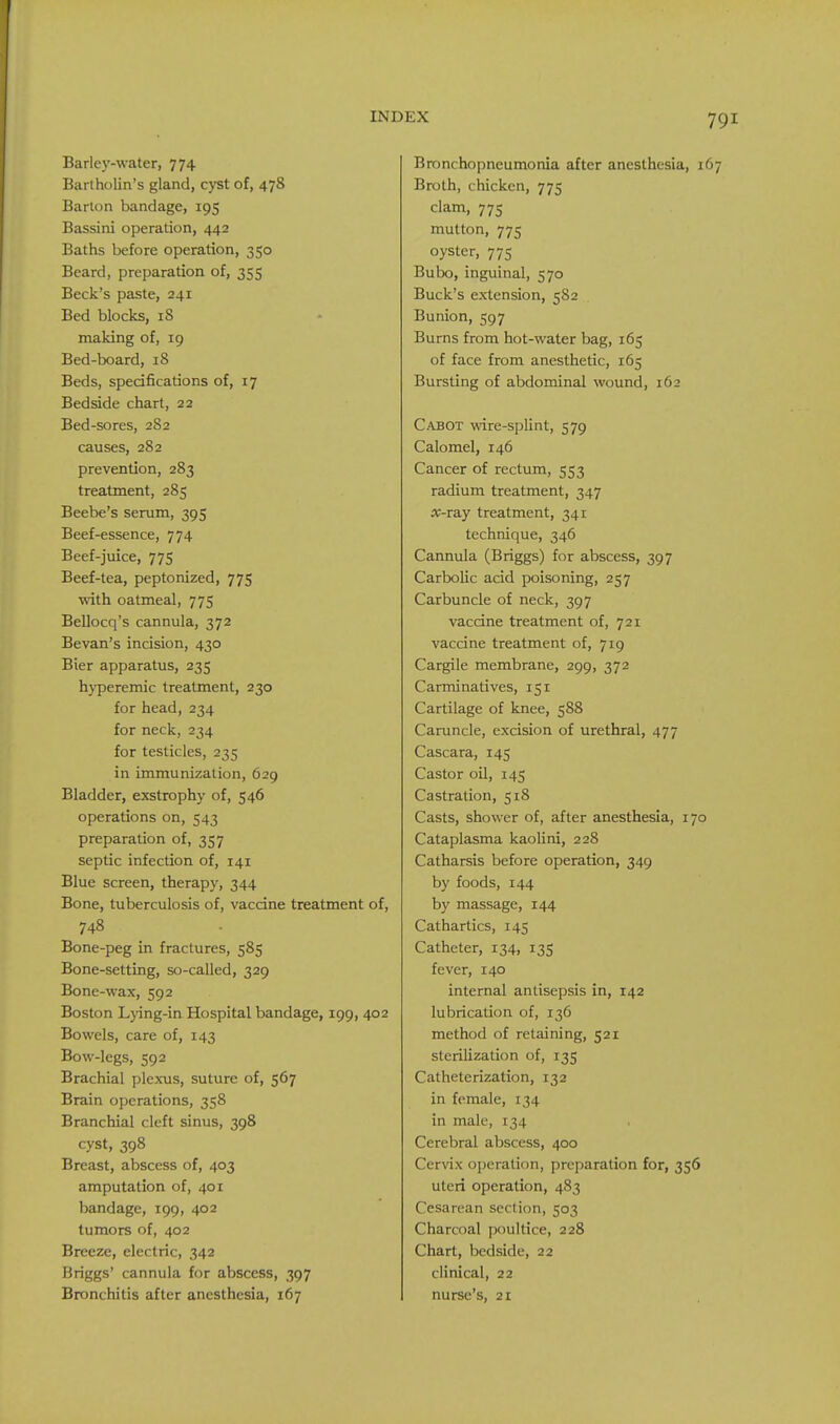 Barley-water, 774 Bartholin's gland, cyst of, 478 Barton bandage, 195 Bassini operation, 442 Baths before operation, 350 Beard, preparation of, 355 Beck's paste, 241 Bed blocks, iS making of, 19 Bed-board, 18 Beds, specifications of, 17 Bedside chart, 22 Bed-sores, 282 causes, 282 prevention, 283 treatment, 285 Beebe's serum, 395 Beef-essence, 774 Beef-juice, 775 Beef-tea, peptonized, 775 with oatmeal, 775 Bellocq's cannula, 372 Bevan's incision, 430 Bier apparatus, 235 hyperemic treatment, 230 for head, 234 for neck, 234 for testicles, 235 in immunization, 629 Bladder, exstrophy of, 546 operations on, 543 preparadon of, 357 septic infection of, 141 Blue screen, therapy, 344 Bone, tuberculosis of, vaccine treatment of, 748 Bone-peg in fractures, 585 Bone-setting, so-called, 329 Bone-wax, 592 Boston L}ing-in Hospital bandage, 199, 402 Bowels, care of, 143 Bow-legs, 592 Brachial plexus, suture of, 567 Brain operations, 358 Branchial cleft sinus, 398 cyst, 398 Breast, abscess of, 403 amputation of, 401 bandage, 199, 402 tumors of, 402 Breeze, electric, 342 Briggs' cannula for abscess, 397 Bronchitis after anesthesia, 167 Bronchopneumonia after anesthesia, i Broth, chicken, 775 clam, 775 mutton, 775 oyster, 775 Bubo, inguinal, 570 Buck's extension, 582 Bunion, 597 Burns from hot-water bag, 165 of face from anesthetic, 165 Bursting of abdominal wound, 162 Cabot wire-splint, 579 Calomel, 146 Cancer of rectum, 553 radium treatment, 347 x-TSLy treatment, 341 technique, 346 Cannula (Briggs) for abscess, 397 Carbolic acid poisoning, 257 Carbuncle of neck, 397 vaccine treatment of, 721 vaccine treatment of, 719 Cargile membrane, 299, 372 Carminatives, 151 Cartilage of knee, 588 Caruncle, excision of urethral, 477 Cascara, 145 Castor oil, 145 Castration, 518 Casts, shower of, after anesthesia, 170 Cataplasma kaolini, 228 Catharsis before operation, 349 by foods, 144 by massage, 144 Cathartics, 145 Catheter, 134, 13S fever, 140 internal antisepsis in, 142 lubrication of, 136 method of retaining, 521 sterilization of, 135 Catheterization, 132 in female, 134 in male, 134 Cerebral abscess, 400 Cerwx operation, preparation for, 356 uteri operation, 483 Cesarean section, 503 Charcoal poultice, 228 Chart, bedside, 22 clinical, 22 nurse's, 21