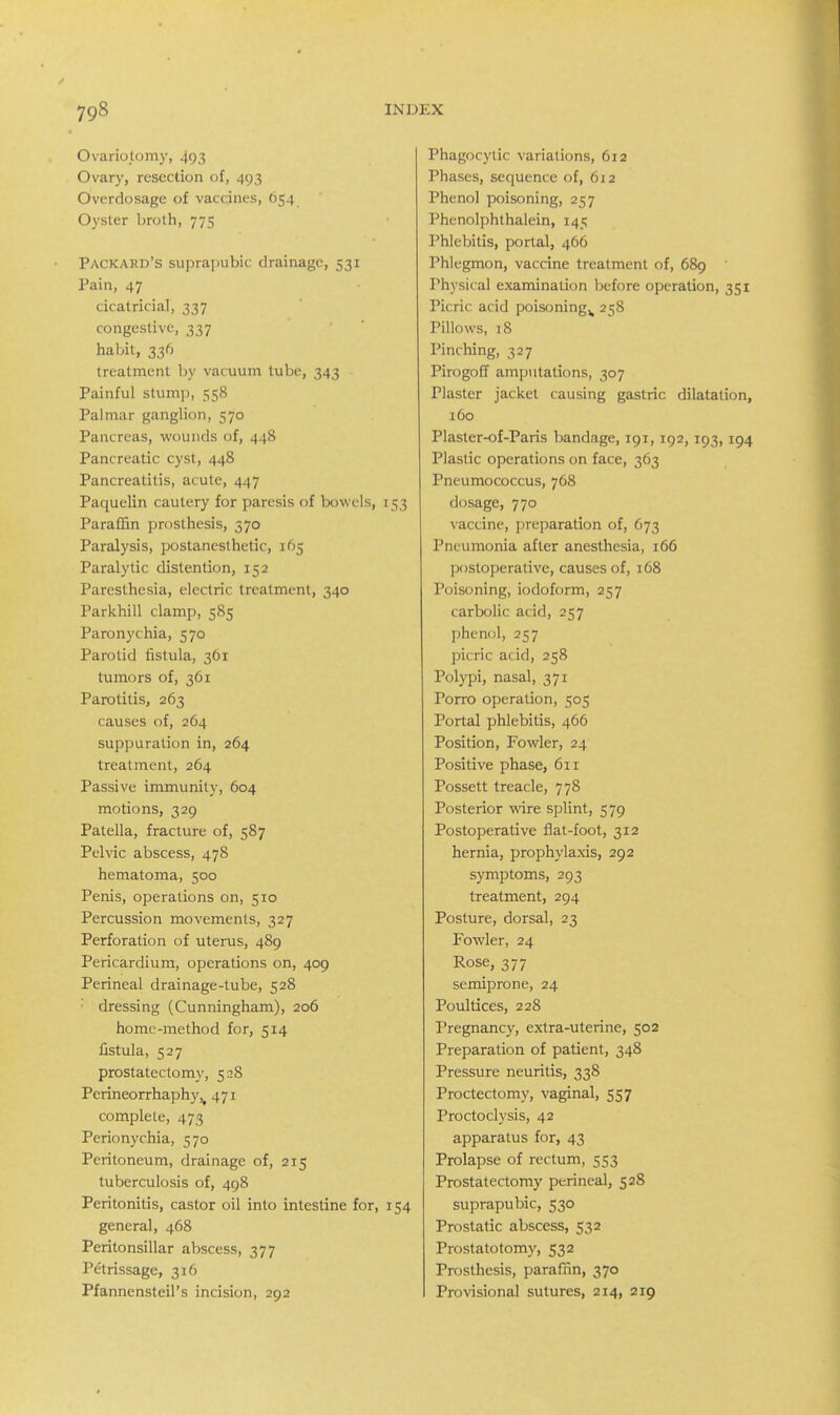 Ovariotomy, 493 Ovary, resection of, 493 Overdosage of vaccines, 654 Oyster broth, 775 Packard's suprapubic drainage, 531 Pain, 47 cicatricial, 337 congestive, 337 haliit, 336 treatment by vacuum tube, 343 Painful stump, 558 Palmar ganglion, 570 Pancreas, wounds of, 448 Pancreatic cyst, 448 Pancreatitis, acute, 447 Paquelin cautery for paresis of bowels, 153 Paraffin prosthesis, 570 Paralysis, postanesthetic, 165 Paralytic distention, 152 Paresthesia, electric treatment, 340 Parkhill clamp, 585 Paronychia, 570 Parotid fistula, 361 tumors of, 361 Parotitis, 263 causes of, 264 suppuration in, 264 treatment, 264 Passive immunity, 604 motions, 329 Patella, fracture of, 587 Pelvic abscess, 478 hematoma, 500 Penis, operations on, 510 Percussion movements, 327 Perforation of uterus, 489 Pericardium, operations on, 409 Perineal drainage-tube, 528 dressing (Cunningham), 206 home-method for, 514 fistula, 527 prostatectomy, 5^8 Perineorrhaphy,^ 471 complete, 473 Perionychia, 570 Peritoneum, drainage of, 215 tuberculosis of, 498 Peritonitis, castor oil into intestine for, 154 general, 468 Peritonsillar abscess, 377 Petrissage, 316 Pfannensteil's incision, 292 Phagocytic variations, 612 Phases, secjuence of, 612 Phenol poisoning, 257 Phenolphthalein, 145 Phlebitis, portal, 466 Phlegmon, vaccine treatment of, 689 Physical examination before operation, 351 Picric acid poisoning^ 258 Pillows, 18 Pinching, 327 Pirogoff amputations, 307 Plaster jacket causing gastric dilatation, 160 Plaster-of-Paris bandage, 191, 192, 193, 194 Plastic operations on face, 363 Pneumococcus, 768 dosage, 770 vaccine, preparation of, 673 Pneumonia after anesthesia, 166 postoperative, causes of, 168 Poisoning, iodoform, 257 carbolic acid, 257 phenol, 257 picric acid, 258 Polypi, nasal, 371 Porro operation, 505 Portal phlebitis, 466 Position, Fowler, 24 Positive phase, 611 Possett treacle, 778 Posterior wire splint, 579 Postoperative flat-foot, 312 hernia, prophylaxis, 292 symptoms, 293 treatment, 294 Posture, dorsal, 23 Fowler, 24 Rose, 377 semiprone, 24 Poultices, 228 Pregnancy, extra-uterine, 502 Preparation of patient, 348 Pressure neuritis, 338 Proctectomy, vaginal, 557 Proctoclysis, 42 apparatus for, 43 Prolapse of rectum, 553 Prostatectomy perineal, 528 suprapubic, 530 Prostatic abscess, 532 Prostatotomy, 532 Prosthesis, parafnn, 370 Provisional sutures, 214, 219