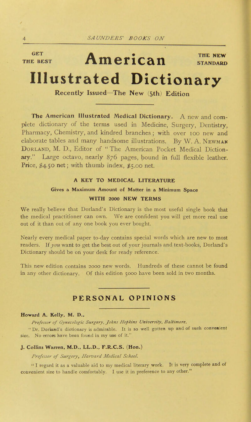 ^^^ • THE NE^W THE BEST /VmenCan standard Illustrated Dictionary Recently Issued—The New (5th) Edition The American Illustrated Medical Dictionary. A new and com- plete dictionary of the terms used in Medicine, Surgery, Dentistry, Pharmacy, Chemistry, and kindred branches; with over lOO new and elaborate tables and many handsome illustrations. By W. A. Newman Borland, M. D., Editor of  The American Pocket Medical Diction- ary. Large octavo, nearly 876 pages, bound in full flexible leather. Price, ^4.50 net; with thumb index, ^5.00 net. A KEY TO MEDICAL LITERATURE Gives a Maximum Amount of Matter in a Minimum Space WITH 2000 NEW TERMS We really believe that Borland's Dictionary is the most useful single book that the medical practitioner can own. We are confident you will get more real use out of it than out of any one book you ever bought. Nearly every medical paper to-day contains special words which are new to most readers. If yoti want to get the best out of your journals and text-books, Borland's Dictionary should be on your desk for ready reference. This new edition contains 2000 new words. Hundreds of these cannot be found in any other dictionary. Of this edition 5000 have been sold in two months. PERSONAL OPINIONS Howard A. Kelly, M. D., Professor of Gynecologic Surgery, Johns Hopkins University, Baltimore.  Dr. DorlaHd's dictionary is admirable. It is so well gotten up and of such convenient siee. No errops have been found in my use of it. J. Collins Warren. M.D.. LL.D.. F.R.C.S. (Hon.) Professor of Surgery, Harvard Medical School.  I regard it as a valuable aid to my medical literary work. It is very complete and of convenient size to handle comfortably. I use it in preference to any other.