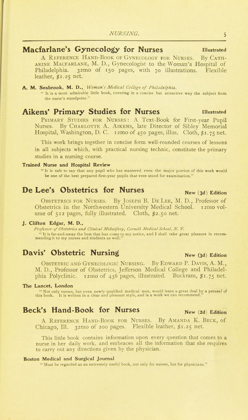 Macfarlane's Gynecologjy for Nurses Illustrated A Reference Hand-Book of Gynecology for Nurses. By Cath- arine Macfarlane, M. D., Gynecologist to the Woman's Hospital of Philadelphia. 32mo of 150 pages, with 70 illustrations. Flexible leather, $1.25 net. A. M, Seabrook, M. D., Woman's Medical College 0/ Philadelphia.  It is a most admirable little book, covering in a concise but attractive way the subject from the nurse's standpoint. Aikens* Primary Studies for Nurses illustrated Primary Studies for Nurses : A Text-Book for First-year Pupil Nurses. By Charlotte A. Aikens, late Director of Sibley Memorial Hospital, Washington, D. C. i2mo of 450 pages, illus. Cloth, ^1.75 net. This work brings together in concise form well-rounded courses of lessons in all subjects which, with practical nursing technic, constitute the primary studies in a nursing course. Trained Nurse and Hospital Review  It is safe to say that any pupil who has mastered even the major portion of this work would be one of the best prepared first-year pupils that ever stood for examination. De Lee's Obstetrics for Nurses New (3d) Edition Obstetrics for Nurses. By Joseph B. DeLee, M. D., Professor of Obstetrics in the Northwestern University Medical School. i2mo vol- ume of 512 pages, fully illustrated. Cloth, ^12.50 net. J. Clifton Edgar, M. D., Professor of Obstetrics and Clinical Midwifery, Cornell Medical School, N. Y.  It is far-and-away the best that has come to my notice, and I shall take great pleasure in recom- mending it to my nurses and students as well. Davis' Obstetric Nursing New (3d) Edition Obstetric and Gynecologic Nursing. By Edward P. Davis, A. M., M. D., Professor of Obstetrics, Jefferson Medical College and Philadel- phia Polyclinic. i2mo of 436 pages, illustrated. Buckram, ;gi.75 net. The Lancet. London  Not only nurses, but even newly qualified medical men, would learn a great deal bjj a perusal of this book. It is written in a clear and pleasant style, and is a work we can recommend. ' Beck's Hand-Book for Nurses (2d) Edition A Reference Hand-Book for Nurses. By Amanda K. Beck, of Chicago, 111. 32mo of 200 pages. Flexible leather, $1.25 net. This little book contains information upon every question that comes to a nurse in her daily work, and embraces all the information that she requires to carry out any directions given by the physician. Boston Medical and Surgical Journal  Must be regarded as an extremely useful book, not only for nurses, but for physicians.