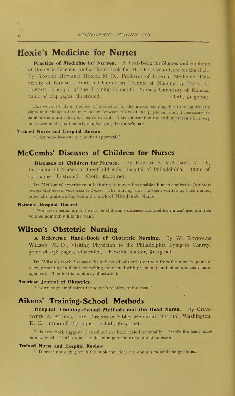 Hoxie's Medicine for Nurses Practice of Medicine for Nurses. A Text-Book for Nurses and Students of Domestic Science, and a Hand-Book for All Those Who Care for the Sick. By George Howard Hoxie, M. D., Professor of Internal Medicine, Uni- versity of Kansas. With a Chapter on Technic of Nursing by Pearl L. Laptad, Principal of the Training School for Nurses, University of Kansas. i2mo of 284 pages, illustrated. Cloth, $1.50 net. This work is truly a practice of medicitie for the nurse, enabling her to recognize any signs and changes that may occur between visits of the physician, and, if necessary, to combat them until the physician's arrival. This information the author presents in a way most acceptable, particularly emphasizing the nurse's part. Tridned Nurse and Hospital Review  This book 1ms our uiu|ualified approval. McCombs* Diseases of Children for Nurses Diseases of Children for Nurses. By Robert S. McCombs, M. D., Instructor of Nurses at the*Children's Hospital of Philadelphia. i2mo of 430 pages, illustrated. Cloth, $2.00 net. Dr. McCombs' experience in lecturing to nurses has enabled him to emphasize just those points that nurses most need to know. The nursing side has been written by head nurses, especially praiseworthy being the work of Miss Jennie Manly. National Hospital Record  We have needed a good work on children's diseases adapted for nurses' use, and this volume admirably fills the want. Wilson's Obstetric Nursing A Reference Hand-Book of Obstetric Nursing. By W. Reynolds Wilson, M. D., Visiting Physician to the Philadelphia Lying-in Charity. 32mo of 258 pages, illustrated. Flexible leather, $1.25 net. Dr. Wilson's work discusses the subject of obstetrics entirely from the nurse's point of view, presenting in detail everything connected with pregnancy and labor and their man- agement. The text is copiously illustrated. American Journal of Obstetrics  Every page emphasizes the nurse's relation to the case. Aikens' Training-School Methods Hospital Training-school Methods and the Head Nurse. By Char- lotte A. AiKENS, Late Director of Sibley Memorial Hospital, Washington, D. C, i2mo of 267 pages. Cloth, $1.50 net. This new work suggests plans that have been tested personally. It tells the head nurse how to teach ; it tells what should be taught the nurse and Iiow much. Trained Nurse and Hospital Review  There is not a chapter in the book that does not contain valuable suggestions,