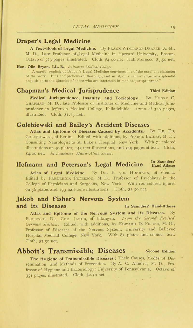 LEGAL MEDICINE. Draper's Le^al Medicine A Text-Book of Legal Medicine. By Frank Winthrop Draper, A. M., M. D., Late Professor ofj^egal Medicine in Harvard University, Boston. Octavo of 573 pages, illustrated. Cloth, $4.00 net ; Half Morocco, ii55.5o net. Hon. Olin Bryan, LL. B., Baltimore Medical College.  A careful reading of Draper's Legal Medicine convinces me of the excellent character of the work. It is comprehensive, thorough, and must, of a necessity, prove a splendid acquisition to the libraries of those who are interested in medical jurisprudence. Chapman's Medical Jurisprudence Third Edition Medical Jurisprudence, Insanity, and Toxicology. By Henry C. Chapman, M. D., late Pi'ofessor of Institutes of Medicine and Medical Juris- prudence in Jefferson Medical College, Philadelphia. i2mo of 329 pages, illustrated. Cloth, $1.75 net.. Golebiewski and Bailey's Accident Diseases Atlas and Epitome of Diseases Caused by Accidents. By Dr. Ed. Golebiewski, of Berlin. Edited, with additions, by Pearce Bailey, M. D., Consulting Neurologist to St. Luke's Hospital, New York. With 71 colored illustrations on 40 plates, 143 text illustrations, and 549 pages of text. Cloth, $4.00 net. In Saunders' Hand-Atlas Series. Hofmann and Peterson's Le^al Medicine Hand-Atlases Atlas of Legal Medicine. By Dr. E. von Hofmann, of Vienna. Edited by Frederick Peterson, M. D., Professor of Psychiatry in the College of Physicians and Surgeons, New York. With 120 colored figures on 56 plates and 193 half-tone illustrations. Cloth, ;^3.5o net. Jakob and Fisher's Nervous System and its Diseases in Saunders' Hand-Atlases Atlas and Epitome of the Nervous System and its Diseases. By Professor Dr. Chr. Jakob, of* Erlangen. From the Second Revised German Edition. Edited, with additions, by Edward D. Fisher, M. D., Professor of Diseases of the Nervous System, University and Bellevue Hospital Medical College, New York. With 83 plates and copious text. Cloth, $3.50 net. Abbott's Transmissible Diseases second Edition The Hygiene of Transmissible Diseases: Their Causes, Modes of Dis- semination, and Methods of Prevention. 'By A. C. Abbott, M. D., Pro- fessor of Hygiene and Bacteriology; University of Pennsylvania. Octavo of 351 pages, illustrated. Cloth, ^2.50 net.