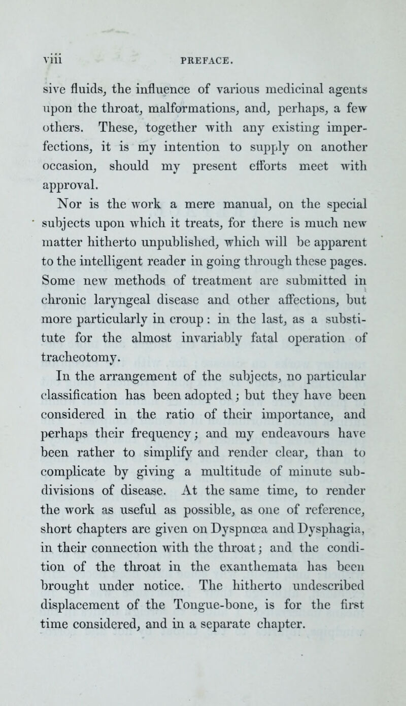 sive fluids, the influence of various medicinal agents upon the throat, malformations, and, perhaps, a few others. These, together with any existing imper- fections, it is my intention to supply on another occasion, should my present efforts meet with approval. Nor is the work a mere manual, on the special subjects upon which it treats, for there is much new matter hitherto unpublished, which will be apparent to the intelligent reader in going through these pages. Some new methods of treatment are submitted in chronic laryngeal disease and other affections, but more particularly in croup: in the last, as a substi- tute for the almost invariably fatal operation of tracheotomy. In the arrangement of the subjects, no particular classification has been adopted; but they have been considered in the ratio of their importance, and perhaps their frequency; and my endeavours have been rather to simplify and render clear, than to complicate by giving a multitude of minute sub- divisions of disease. At the same time, to render the work as useful as possible, as one of reference, short chapters are given on Dyspnoea and Dysphagia, in their connection with the throat; and the condi- tion of the throat in the exanthemata has been brought under notice. The hitherto undescribed displacement of the Tongue-bone, is for the first time considered, and in a separate chapter.