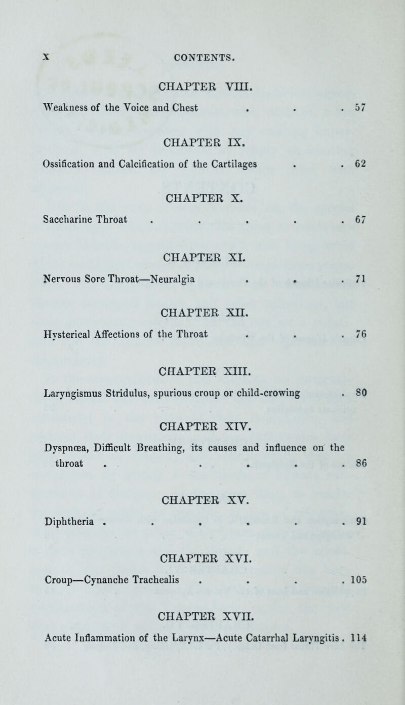 CHAPTER VIII. Weakness of the Voice and Chest . . .57 CHAPTER IX. Ossification and Calcification of the Cartilages . . 62 CHAPTER X. Saccharine Throat . . . . .67 CHAPTER XL Nervous Sore Throat—Neuralgia . . .71 CHAPTER Xn. Hysterical Affections of the Throat . . .76 CHAPTER XIII. Laryngismus Stridulus, spurious croup or child-crowing . 80 CHAPTER XIV. Dyspnoea, Difficult Breathing, its causes and influence on the throat . .... 86 CHAPTER XV. Diphtheria . . . . . .91 CHAPTER XVI. Croup—Cynanche Trachealis . . . .105 CHAPTER XVn. Acute Inflammation of the Larynx—Acute Catarrhal Laryngitis . 114