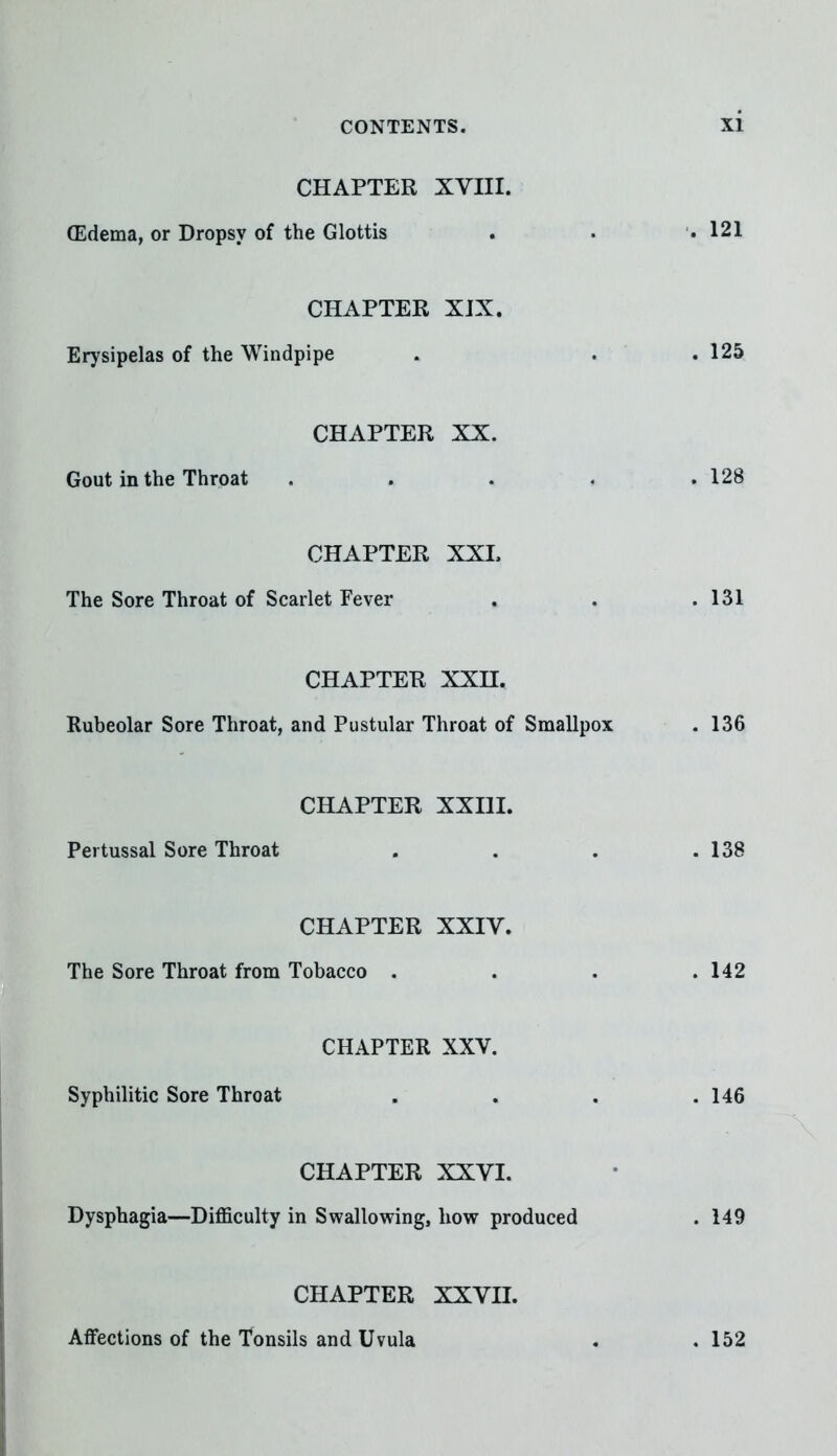 CHAPTER XVIII. (Edema, or Dropsy of the Glottis CHAPTER XIX. Erysipelas of the Windpipe CHAPTER XX. Gout in the Throat CHAPTER XXL The Sore Throat of Scarlet Fever CHAPTER XXH. Rubeolar Sore Throat, and Pustular Throat of Smallp CHAPTER XXIII. Pei tussal Sore Throat CHAPTER XXIV. The Sore Throat from Tobacco . CHAPTER XXV. Syphilitic Sore Throat CHAPTER XXVI. Dysphagia—Difficulty in Swallowing, how produced CHAPTER XXVII. Affections of the Tonsils and Uvula