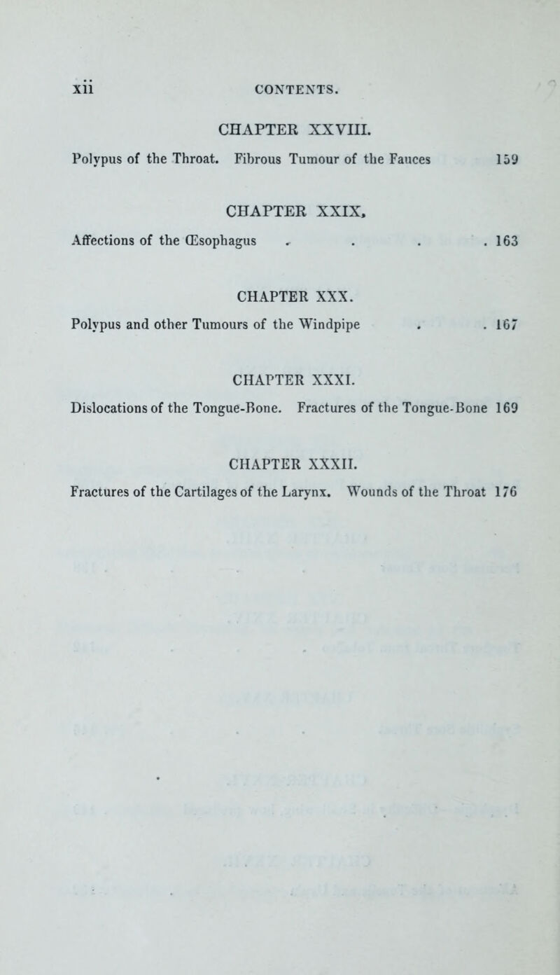 CHAPTER XXVIII. Polypus of the Throat. Fibrous Tumour of the Fauces 159 CHAPTER XXIX, Affections of the (Esophagus * . . .163 CHAPTER XXX. Polypus and other Tumours of the Windpipe . .167 CHAPTER XXXI. Dislocations of the Tongue-Bone. Fractures of the Tongue-Bone 169 CHAPTER XXXII. Fractures of the Cartilages of the Larynx. Wounds of the Throat 176