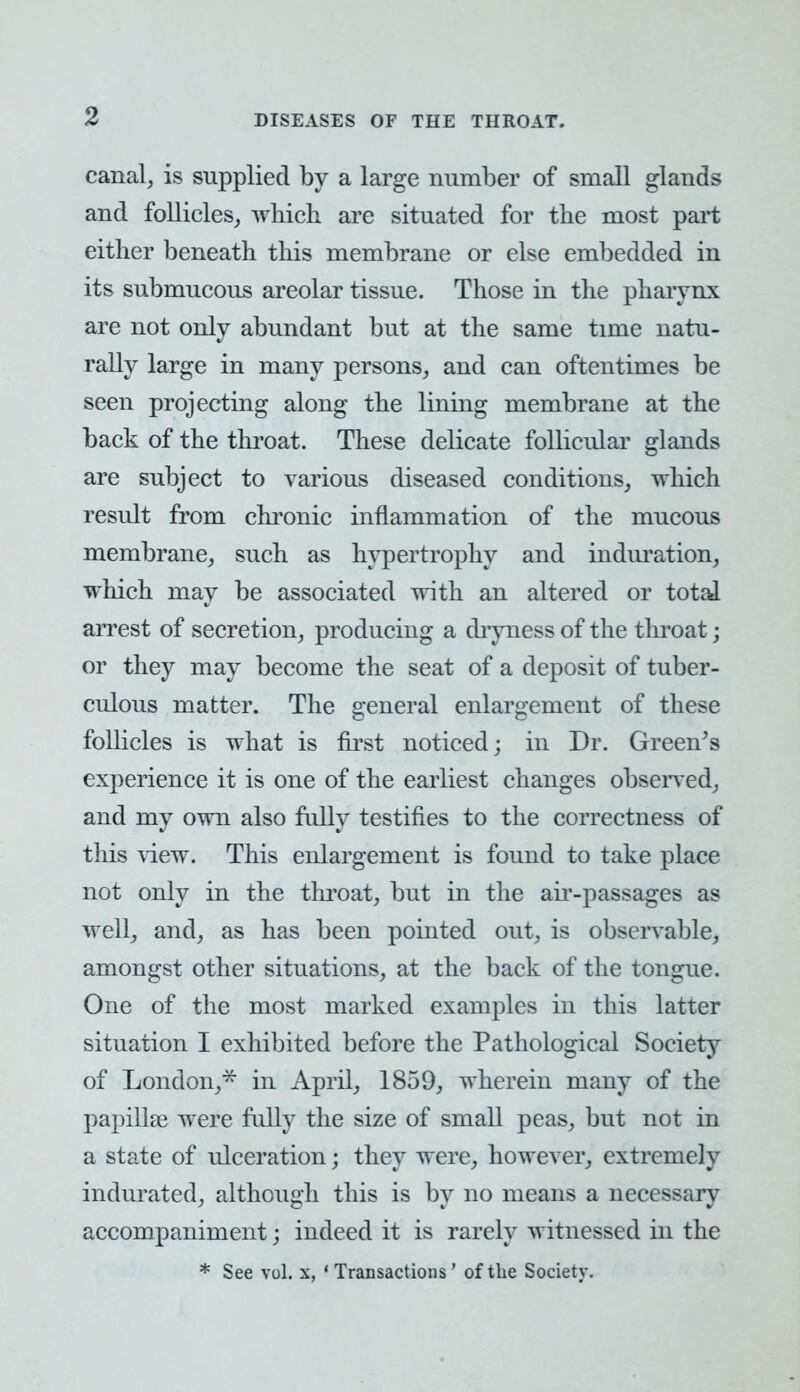 canal, is supplied by a large number of small glands and follicles, which are situated for the most part either beneath this membrane or else embedded in its submucous areolar tissue. Those in the pharynx are not only abundant but at the same time natu- rally large in many persons, and can oftentimes be seen projecting along the lining membrane at the back of the throat. These delicate follicular glands are subject to various diseased conditions, which result from chronic inflammation of the mucous membrane, such as hypertrophy and induration, which may be associated with an altered or total arrest of secretion, producing a dryness of the throat; or they may become the seat of a deposit of tuber- culous matter. The general enlargement of these follicles is what is first noticed; in Dr. Green's experience it is one of the earliest changes observed, and my own also fully testifies to the correctness of tins view. This enlargement is found to take place not only in the throat, but in the air-passages as well, and, as has been pointed out, is observable, amongst other situations, at the back of the tongue. One of the most marked examples in this latter situation I exhibited before the Pathological Society of London,* in April, 1859, wherein many of the papillae were fully the size of small peas, but not in a state of ulceration j they were, however, extremely indurated, although this is by no means a necessary accompaniment j indeed it is rarely witnessed in the * See vol. x, ' Transactions ' of the Society.