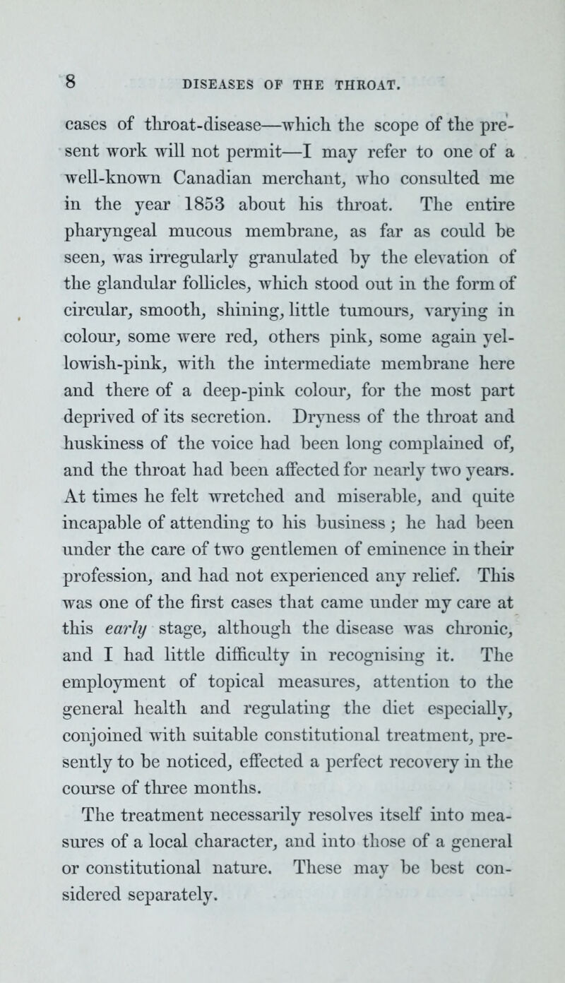 cases of tliroat-disease—which the scope of the pre- sent work will not permit—I may refer to one of a well-known Canadian merchant, who consulted me in the year 1853 abont his throat. The entire pharyngeal mncons membrane, as far as could be seen, was irregularly granulated by the elevation of the glandular follicles, which stood out in the form of circular, smooth, shining, little tumours, varying in colour, some were red, others pink, some again yel- lowish-pink, with the intermediate membrane here and there of a deep-pink colour, for the most part deprived of its secretion. Dryness of the throat and huskiness of the voice had been long complained of, and the throat had been affected for nearly two years. At times he felt wretched and miserable, and quite incapable of attending to his business ; he had been under the care of two gentlemen of eminence in their profession, and had not experienced any relief. This was one of the first cases that came under my care at this early stage, although the disease was clironic, and I had little difficulty in recognising it. The employment of topical measures, attention to the general health and regulating the diet especially, conjoined with suitable constitutional treatment, pre- sently to be noticed, effected a perfect recovery in the course of three months. The treatment necessarily resolves itself into mea- sures of a local character, and into those of a general or constitutional nature. These may be best con- sidered separately.