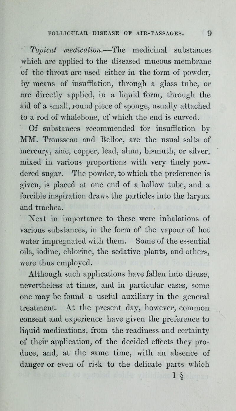 Topical medication.—The medicinal substances which are applied to the diseased mucous membrane of the throat are used either in the form of powder, by means of insufflation, through a glass tube, or are directly applied, in a liquid form, through the aid of a small, round piece of sponge, usually attached to a rod of whalebone, of which the end is curved. Of substances recommended for insufflation by MM. Trousseau and Belloc, are the usual salts of mercury, zinc, copper, lead, alum, bismuth, or silver, mixed in various proportions with very finely pow- dered sugar. The powder, to which the preference is given, is placed at one end of a hollow tube, and a forcible inspiration draws the particles into the larynx and trachea. Next in importance to these were inhalations of various substances, in the form of the vapour of hot water impregnated with them. Some of the essential oils, iodine, chlorine, the sedative plants, and others, were thus employed. Although such applications have fallen into disuse, nevertheless at times, and in particular cases, some one may be found a useful auxiliary in the general treatment. At the present day, however, common consent and experience have given the preference to liquid medications, from the readiness and certainty of their application, of the decided effects they pro- duce, and, at the same time, with an absence of danger or even of risk to the delicate parts which i §