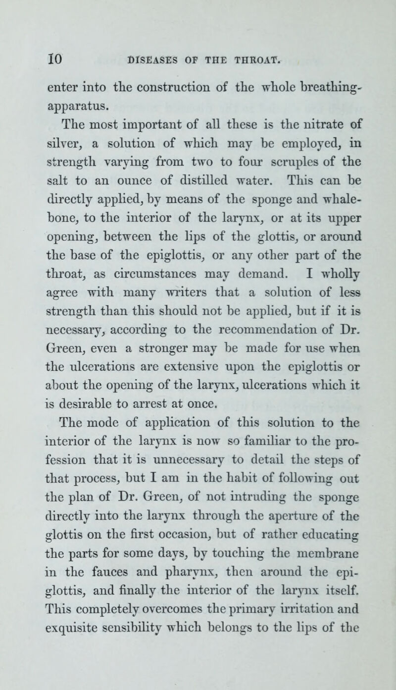 enter into the construction of the whole breathing- apparatus. The most important of all these is the nitrate of silver, a solution of which may be employed, in strength varying from two to four scruples of the salt to an ounce of distilled water. This can be directly applied, by means of the sponge and whale- bone, to the interior of the larynx, or at its upper opening, between the lips of the glottis, or around the base of the epiglottis, or any other part of the throat, as circumstances may demand. I wholly agree with many writers that a solution of less strength than this should not be applied, but if it is necessary, according to the recommendation of Dr. Green, even a stronger may be made for use when the ulcerations are extensive upon the epiglottis or about the opening of the larynx, ulcerations which it is desirable to arrest at once. The mode of application of this solution to the interior of the larynx is now so familiar to the pro- fession that it is unnecessary to detail the steps of that process, but I am in the habit of following out the plan of Dr. Green, of not intruding the sponge directly into the larynx through the aperture of the glottis on the first occasion, but of rather educating the parts for some days, by touching the membrane in the fauces and pharynx, then around the epi- glottis, and finally the interior of the laiynx itself. This completely overcomes the primary irritation and exquisite sensibility which belongs to the lips of the