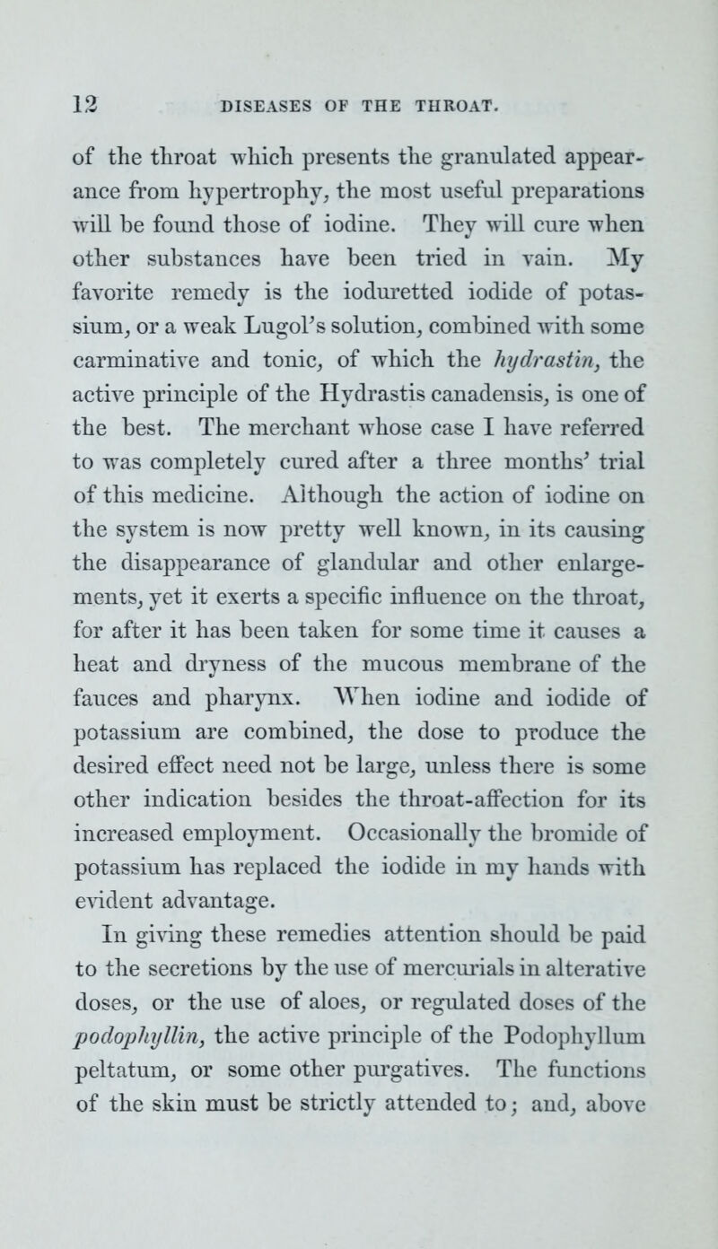 of the throat which presents the granulated appear- ance from hypertrophy, the most useful preparations will be found those of iodine. They will cure when other substances have been tried in vain. My favorite remedy is the ioduretted iodide of potas- sium, or a weak Lugol's solution, combined with some carminative and tonic, of which the hydrastin, the active principle of the Hydrastis canadensis, is one of the best. The merchant whose case I have referred to was completely cured after a three months' trial of this medicine. Although the action of iodine on the system is now pretty well known, in its causing the disappearance of glandular and other enlarge- ments, yet it exerts a specific influence on the throat, for after it has been taken for some time it causes a heat and dryness of the mucous membrane of the fauces and pharynx. When iodine and iodide of potassium are combined, the dose to produce the desired effect need not be large, unless there is some other indication besides the throat-affection for its increased employment. Occasionally the bromide of potassium has replaced the iodide in my hands with evident advantage. In giving these remedies attention should be paid to the secretions by the use of mercurials in alterative doses, or the use of aloes, or regulated doses of the podophyllin, the active principle of the Podophyllum pelt at urn, or some other purgatives. The functions of the skin must be strictly attended to; and, above