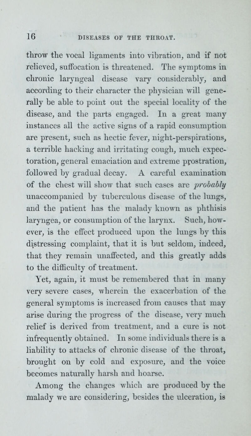 throw the vocal ligaments into vibration, and if not relieved, suffocation is threatened. The symptoms in chronic laryngeal disease vary considerably, and according to their character the physician will gene- rally be able to point out the special locality of the disease, and the parts engaged. In a great many instances all the active signs of a rapid consumption are present, such as hectic fever, night-perspirations, a terrible hacking and irritating cough, much expec- toration, general emaciation and extreme prostration, followed by gradual decay. A careful examination of the chest will show that such cases are probably unaccompanied by tuberculous disease of the lungs, and the patient has the malady known as phthisis laryngea, or consumption of the larynx. Such, how- ever, is the effect produced upon the lungs by this distressing complaint, that it is but seldom, indeed, that they remain unaffected, and this greatly adds to the difficulty of treatment. Yet, again, it must be remembered that in many very severe cases, wherein the exacerbation of the general symptoms is increased from causes that may arise during the progress of the disease, very much relief is derived from treatment, and a cure is not infrequently obtained. In some individuals there is a liability to attacks of chronic disease of the throat, brought on by cold and exposure, and the voice becomes naturally harsh and hoarse. Among the changes which are produced by the malady we are considering, besides the ulceration, is