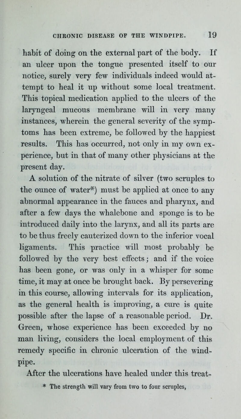 habit of doing on the external part of the body. If an ulcer upon the tongue presented itself to our notice, surely very few individuals indeed would at- tempt to heal it up without some local treatment. This topical medication applied to the ulcers of the laryngeal mucous membrane will in very many instances, wherein the general severity of the symp- toms has been extreme, be followed by the happiest results. This has occurred, not only in my own ex- perience, but in that of many other physicians at the present day. A solution of the nitrate of silver (two scruples to the ounce of water**) must be applied at once to any abnormal appearance in the fauces and pharynx, and after a few days the whalebone and sponge is to be introduced daily into the larynx, and all its parts are to be thus freely cauterized down to the inferior vocal ligaments. This practice will most probably be followed by the very best effects; and if the voice has been gone, or was only in a whisper for some time, it may at once be brought back. By persevering in this course, allowing intervals for its application, as the general health is improving, a cure is quite possible after the lapse of a reasonable period. Dr. Green, whose experience has been exceeded by no man living, considers the local employment of this remedy specific in chronic ulceration of the wind- pipe. After the ulcerations have healed under this treat- * The strength will vary from two to four scruples,