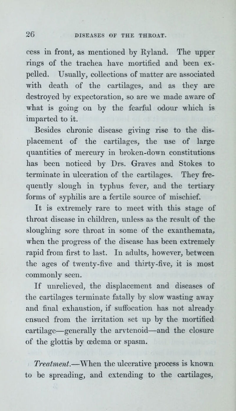 cess in front, as mentioned by Ryland. The upper rings of the trachea have mortified and been ex- pelled. Usually, collections of matter are associated with death of the cartilages, and as they are destroyed by expectoration, so are we made aware of what is going on by the fearful odour which is imparted to it. Besides chronic disease giving rise to the dis- placement of the cartilages, the use of large quantities of mercury in broken-down constitutions has been noticed by Drs. Graves and Stokes to terminate in ulceration of the cartilages. They fre- quently slough in typhus fever, and the tertiary forms of syphilis are a fertile source of mischief. It is extremely rare to meet with this stage of throat disease in children, unless as the result of the sloughing sore throat in some of the exanthemata, when the progress of the disease has been extremely rapid from first to last. In adults, however, between the ages of twenty-five and thirty-five, it is most commonly seen. If unrelieved, the displacement and diseases of the cartilages terminate fatally by slow wasting away and final exhaustion, if suffocation has not already ensued from the irritation set up by the mortified cartilage—generally the arytenoid—and the closure of the glottis by oedema or spasm. Treatment.—When the ulcerative process is known to be spreading, and extending to the cartilages,