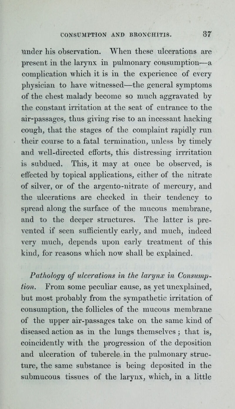 under his observation. When these ulcerations are present in the larynx in pulmonary consumption—a complication which it is in the experience of every physician to have witnessed-—the general symptoms of the chest malady become so much aggravated by the constant irritation at the seat of entrance to the air-passages, thus giving rise to an incessant hacking cough, that the stages of the complaint rapidly run their course to a fatal termination, unless by timely and well-directed efforts, this distressing irrritation is subdued. This, it may at once be observed, is effected by topical applications, either of the nitrate of silver, or of the argento-nitrate of mercury, and the ulcerations are checked in their tendency to spread along the surface of the mucous membrane, and to the deeper structures. The latter is pre- vented if seen sufficiently early, and much, indeed very much, depends upon early treatment of this kind, for reasons which now shall be explained. Pathology of ulcerations in the larynx in Consump- tion. From some peculiar cause, as yet unexplained, but most probably from the sympathetic irritation of consumption, the follicles of the mucous membrane of the upper air-passages take on the same kind of diseased action as in the lungs themselves; that is, coincidently with the progression of the deposition and ulceration of tubercle in the pulmonary struc- ture, the same substance is being deposited in the submucous tissues of the larynx, which, in a little