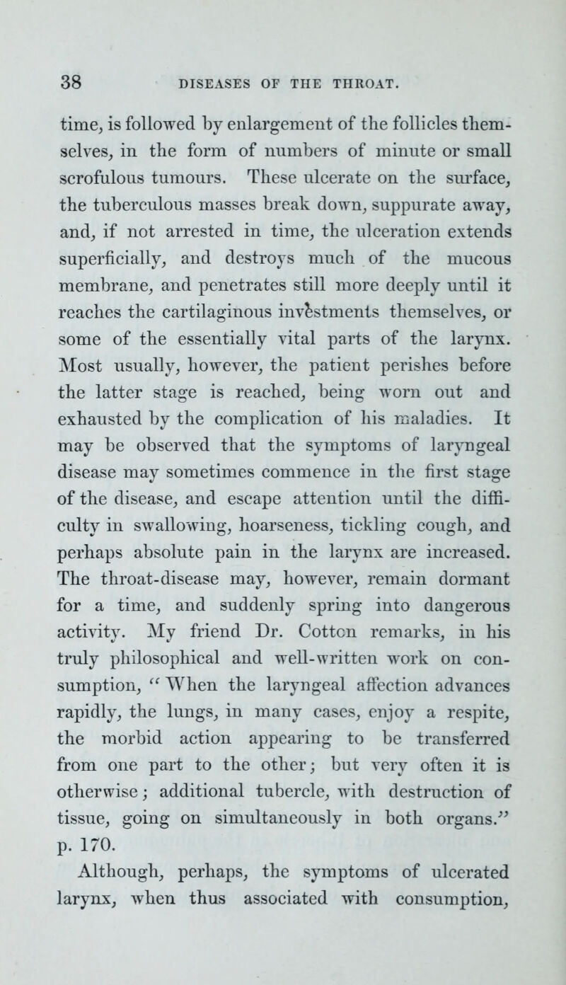 time, is followed by enlargement of the follicles them- selves, in the form of numbers of minute or small scrofulous tumours. These ulcerate on the surface, the tuberculous masses break down, suppurate away, and, if not arrested in time, the ulceration extends superficially, and destroys much of the mucous membrane, and penetrates still more deeply until it reaches the cartilaginous investments themselves, or some of the essentially vital parts of the larynx. Most usually, however, the patient perishes before the latter stage is reached, being worn out and exhausted by the complication of his maladies. It may be observed that the symptoms of laryngeal disease may sometimes commence in the first stage of the disease, and escape attention until the diffi- culty in swallowing, hoarseness, tickling cough, and perhaps absolute pain in the larynx are increased. The throat-disease may, however, remain dormant for a time, and suddenly spring into dangerous activity. My friend Dr. Cottcn remarks, in his truly philosophical and well-written work on con- sumption,  When the laryngeal affection advances rapidly, the lungs, in many cases, enjoy a respite, the morbid action appearing to be transferred from one part to the other; but very often it is otherwise; additional tubercle, with destruction of tissue, going on simultaneously in both organs. p. 170. Although, perhaps, the symptoms of ulcerated larynx, when thus associated with consumption,