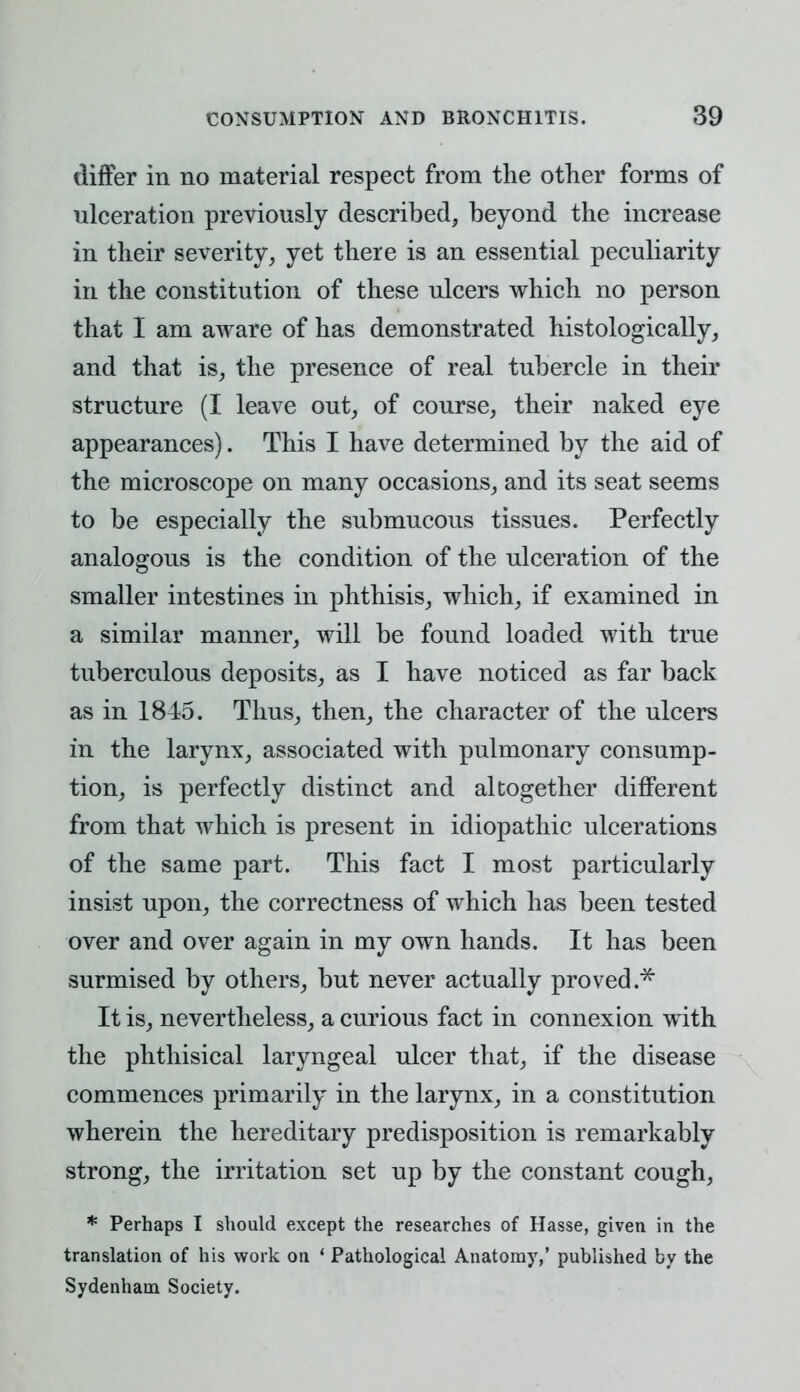 differ in no material respect from the other forms of ulceration previously described, beyond the increase in their severity, yet there is an essential peculiarity in the constitution of these ulcers which no person that I am aware of has demonstrated histologically, and that is, the presence of real tubercle in their structure (I leave out, of course, their naked eye appearances). This I have determined by the aid of the microscope on many occasions, and its seat seems to be especially the submucous tissues. Perfectly analogous is the condition of the ulceration of the smaller intestines in phthisis, which, if examined in a similar manner, will be found loaded with true tuberculous deposits, as I have noticed as far back as in 1845. Thus, then, the character of the ulcers in the larynx, associated with pulmonary consump- tion, is perfectly distinct and altogether different from that which is present in idiopathic ulcerations of the same part. This fact I most particularly insist upon, the correctness of which has been tested over and over again in my own hands. It has been surmised by others, but never actually proved.* It is, nevertheless, a curious fact in connexion with the phthisical laryngeal ulcer that, if the disease commences primarily in the larynx, in a constitution wherein the hereditary predisposition is remarkably strong, the irritation set up by the constant cough, * Perhaps I should except the researches of Hasse, given in the translation of his work on ' Pathological Anatomy,' published by the Sydenham Society.