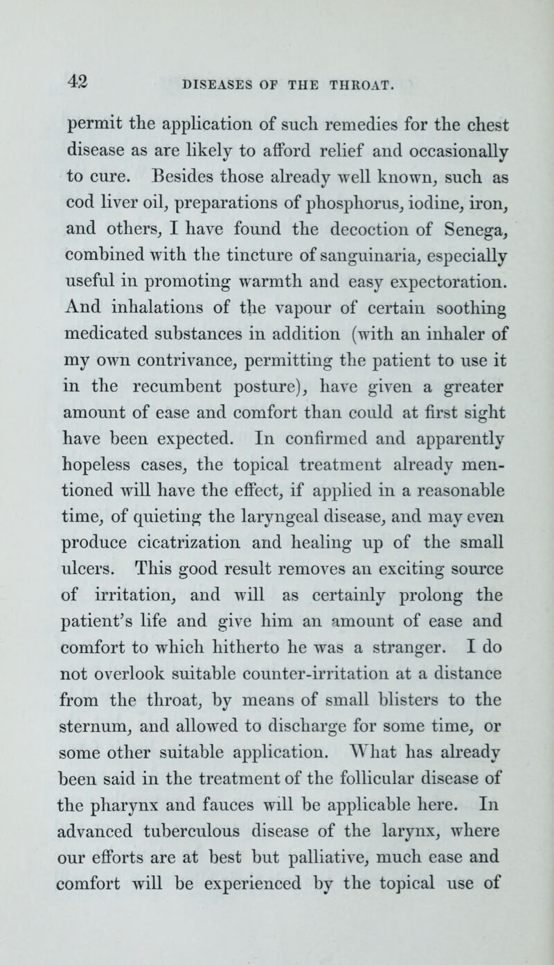 permit the application of such remedies for the chest disease as are likely to afford relief and occasionally to cure. Besides those already well known, such as cod liver oil, preparations of phosphorus, iodine, iron, and others, I have found the decoction of Senega, combined with the tincture of sanguinaria, especially useful in promoting warmth and easy expectoration. And inhalations of the vapour of certain soothing medicated substances in addition (with an inhaler of my own contrivance, permitting the patient to use it in the recumbent posture), have given a greater amount of ease and comfort than could at first sight have been expected. In confirmed and apparently hopeless cases, the topical treatment already men- tioned will have the effect, if applied in a reasonable time, of quieting the laryngeal disease, and may even produce cicatrization and healing up of the small ulcers. This good result removes an exciting source of irritation, and will as certainly prolong the patient's life and give him an amount of ease and comfort to which hitherto he was a stranger. I do not overlook suitable counter-irritation at a distance from the throat, by means of small blisters to the sternum, and allowed to discharge for some time, or some other suitable application. What has already been said in the treatment of the follicular disease of the pharynx and fauces wril be applicable here. In advanced tuberculous disease of the larynx, where our efforts are at best but palliative, much ease and comfort will be experienced by the topical use of