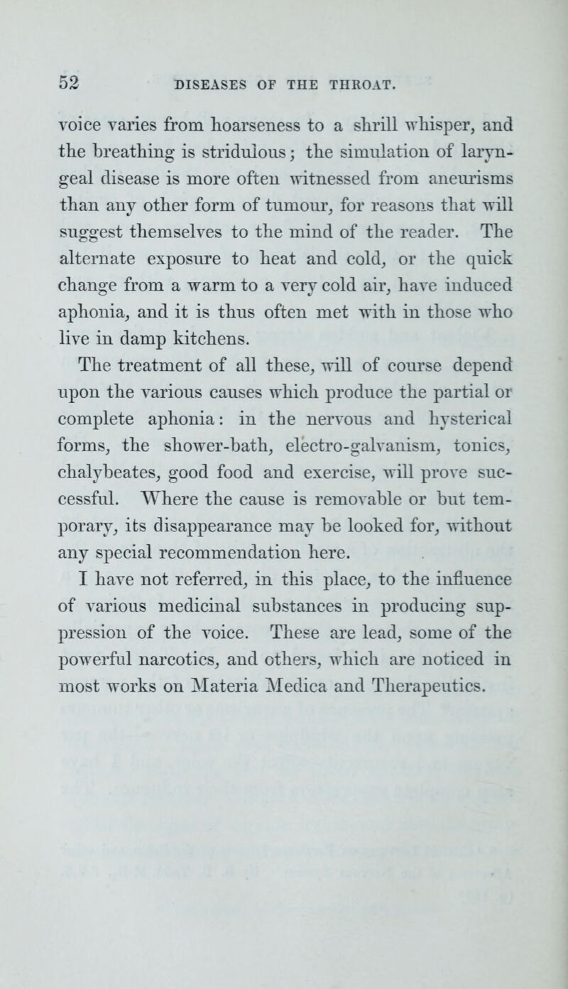 voice vanes from hoarseness to a shrill whisper, and the breathing is stridnions; the simulation of laryn- geal disease is more often witnessed from aneurisms than any other form of tumour, for reasons that will suggest themselves to the mind of the reader. The alternate exposure to heat and cold, or the quick change from a warm to a very cold air, have induced aphonia, and it is thus often met with in those who live in damp kitchens. The treatment of all these, will of course depend upon the various causes which produce the partial or complete aphonia: in the nervous and hysterical forms, the shower-bath, electro-galvanism, tonics, chalybeates, good food and exercise, will prove suc- cessful. Where the cause is removable or but tem- porary, its disappearance may be looked for, without any special recommendation here. I have not referred, in this place, to the influence of various medicinal substances in producing sup- pression of the voice. These are lead, some of the powerful narcotics, and others, which are noticed in most works on Materia Mediea and Therapeutics.